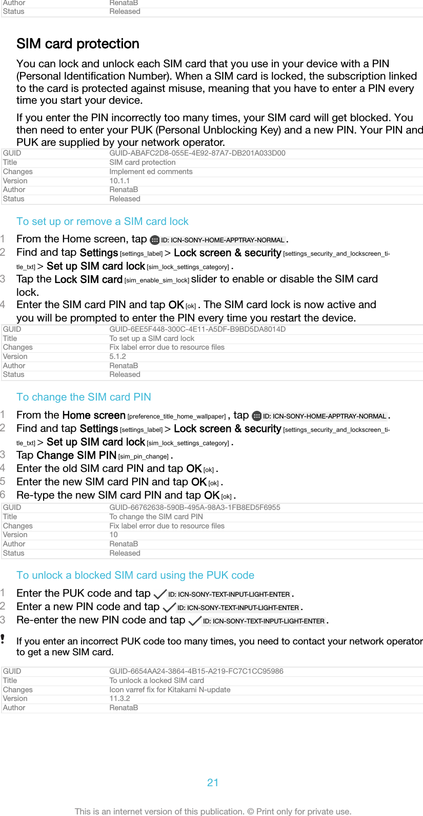 Author RenataBStatus ReleasedSIM card protectionYou can lock and unlock each SIM card that you use in your device with a PIN(Personal Identiﬁcation Number). When a SIM card is locked, the subscription linkedto the card is protected against misuse, meaning that you have to enter a PIN everytime you start your device.If you enter the PIN incorrectly too many times, your SIM card will get blocked. Youthen need to enter your PUK (Personal Unblocking Key) and a new PIN. Your PIN andPUK are supplied by your network operator.GUID GUID-ABAFC2D8-055E-4E92-87A7-DB201A033D00Title SIM card protectionChanges Implement ed commentsVersion 10.1.1Author RenataBStatus ReleasedTo set up or remove a SIM card lock1From the Home screen, tap  ID: ICN-SONY-HOME-APPTRAY-NORMAL .2Find and tap Settings [settings_label] &gt; Lock screen &amp; security [settings_security_and_lockscreen_ti-tle_txt] &gt; Set up SIM card lock [sim_lock_settings_category] .3Tap the Lock SIM card [sim_enable_sim_lock] slider to enable or disable the SIM cardlock.4Enter the SIM card PIN and tap OK [ok] . The SIM card lock is now active andyou will be prompted to enter the PIN every time you restart the device.GUID GUID-6EE5F448-300C-4E11-A5DF-B9BD5DA8014DTitle To set up a SIM card lockChanges Fix label error due to resource ﬁlesVersion 5.1.2Author RenataBStatus ReleasedTo change the SIM card PIN1From the Home screen [preference_title_home_wallpaper] , tap  ID: ICN-SONY-HOME-APPTRAY-NORMAL .2Find and tap Settings [settings_label] &gt; Lock screen &amp; security [settings_security_and_lockscreen_ti-tle_txt] &gt; Set up SIM card lock [sim_lock_settings_category] .3Tap Change SIM PIN [sim_pin_change] .4Enter the old SIM card PIN and tap OK [ok] .5Enter the new SIM card PIN and tap OK [ok] .6Re-type the new SIM card PIN and tap OK [ok] .GUID GUID-66762638-590B-495A-98A3-1FB8ED5F6955Title To change the SIM card PINChanges Fix label error due to resource ﬁlesVersion 10Author RenataBStatus ReleasedTo unlock a blocked SIM card using the PUK code1Enter the PUK code and tap  ID: ICN-SONY-TEXT-INPUT-LIGHT-ENTER .2Enter a new PIN code and tap  ID: ICN-SONY-TEXT-INPUT-LIGHT-ENTER .3Re-enter the new PIN code and tap  ID: ICN-SONY-TEXT-INPUT-LIGHT-ENTER .If you enter an incorrect PUK code too many times, you need to contact your network operatorto get a new SIM card.GUID GUID-6654AA24-3864-4B15-A219-FC7C1CC95986Title To unlock a locked SIM cardChanges Icon varref ﬁx for Kitakami N-updateVersion 11.3.2Author RenataB21This is an internet version of this publication. © Print only for private use.