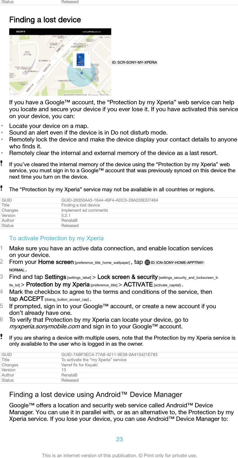 Status ReleasedFinding a lost deviceID: SCR-SONY-MY-XPERIAIf you have a Google™ account, the “Protection by my Xperia” web service can helpyou locate and secure your device if you ever lose it. If you have activated this serviceon your device, you can:•Locate your device on a map.•Sound an alert even if the device is in Do not disturb mode.•Remotely lock the device and make the device display your contact details to anyonewho ﬁnds it.•Remotely clear the internal and external memory of the device as a last resort.If you’ve cleared the internal memory of the device using the “Protection by my Xperia” webservice, you must sign in to a Google™ account that was previously synced on this device thenext time you turn on the device.The “Protection by my Xperia” service may not be available in all countries or regions.GUID GUID-26350A43-1644-49F4-ADC3-28A228DD7464Title Finding a lost deviceChanges Implement ed commentsVersion 5.2.1Author RenataBStatus ReleasedTo activate Protection by my Xperia1Make sure you have an active data connection, and enable location serviceson your device.2From your Home screen [preference_title_home_wallpaper] , tap  ID: ICN-SONY-HOME-APPTRAY-NORMAL .3Find and tap Settings [settings_label] &gt; Lock screen &amp; security [settings_security_and_lockscreen_ti-tle_txt] &gt; Protection by my Xperia [preference_title] &gt; ACTIVATE [activate_capital] .4Mark the checkbox to agree to the terms and conditions of the service, thentap ACCEPT [dialog_button_accept_cap] .5If prompted, sign in to your Google™ account, or create a new account if youdon’t already have one.6To verify that Protection by my Xperia can locate your device, go tomyxperia.sonymobile.com and sign in to your Google™ account.If you are sharing a device with multiple users, note that the Protection by my Xperia service isonly available to the user who is logged in as the owner.GUID GUID-7ABF3EC4-77A8-4211-9E38-0A415421E783Title To activate the “my Xperia” serviceChanges Varref ﬁx for KeyakiVersion 13Author RenataBStatus ReleasedFinding a lost device using Android™ Device ManagerGoogle™ offers a location and security web service called Android™ DeviceManager. You can use it in parallel with, or as an alternative to, the Protection by myXperia service. If you lose your device, you can use Android™ Device Manager to:23This is an internet version of this publication. © Print only for private use.