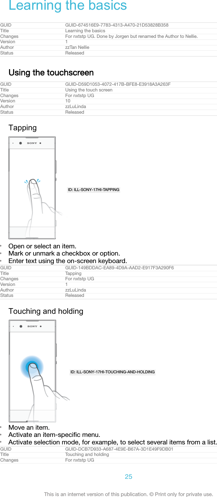 Learning the basicsGUID GUID-674516E9-7783-4313-A470-21D53828B358Title Learning the basicsChanges For nxtstp UG. Done by Jorgen but renamed the Author to Nellie.Version 1Author zzTan NellieStatus ReleasedUsing the touchscreenGUID GUID-D59D1053-4072-417B-BFE8-E3918A3A263FTitle Using the touch screenChanges For nxtstp UGVersion 10Author zzLuLindaStatus ReleasedTappingID: ILL-SONY-17HI-TAPPING•Open or select an item.•Mark or unmark a checkbox or option.•Enter text using the on-screen keyboard.GUID GUID-149BDDAC-EA89-4D9A-AAD2-E917F3A290F6Title TappingChanges For nxtstp UGVersion 1Author zzLuLindaStatus ReleasedTouching and holdingID: ILL-SONY-17HI-TOUCHING-AND-HOLDING•Move an item.•Activate an item-speciﬁc menu.•Activate selection mode, for example, to select several items from a list.GUID GUID-DCB7D933-A687-4E9E-B67A-3D1E49F9DB01Title Touching and holdingChanges For nxtstp UG25This is an internet version of this publication. © Print only for private use.
