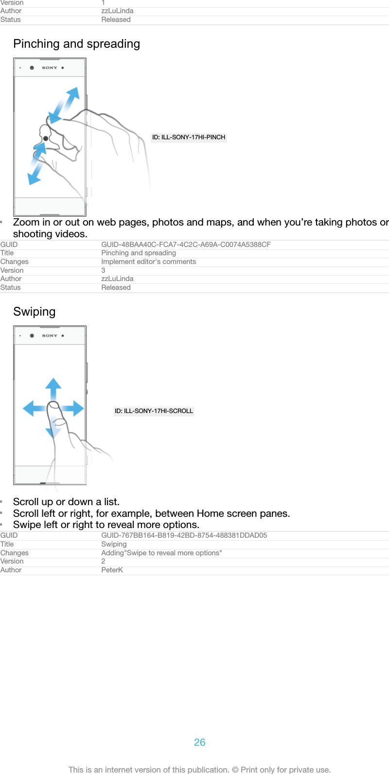 Version 1Author zzLuLindaStatus ReleasedPinching and spreadingID: ILL-SONY-17HI-PINCH•Zoom in or out on web pages, photos and maps, and when you’re taking photos orshooting videos.GUID GUID-48BAA40C-FCA7-4C2C-A69A-C0074A5388CFTitle Pinching and spreadingChanges Implement editor&apos;s commentsVersion 3Author zzLuLindaStatus ReleasedSwipingID: ILL-SONY-17HI-SCROLL•Scroll up or down a list.•Scroll left or right, for example, between Home screen panes.•Swipe left or right to reveal more options.GUID GUID-767BB164-B819-42BD-8754-488381DDAD05Title SwipingChanges Adding&quot;Swipe to reveal more options&quot;Version 2Author PeterK26This is an internet version of this publication. © Print only for private use.