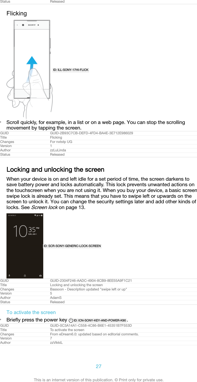 Status ReleasedFlickingID: ILL-SONY-17HI-FLICK•Scroll quickly, for example, in a list or on a web page. You can stop the scrollingmovement by tapping the screen.GUID GUID-2B93C7CB-DEFD-4FD4-BA4E-3E712E986029Title FlickingChanges For nxtstp UGVersion 1Author zzLuLindaStatus ReleasedLocking and unlocking the screenWhen your device is on and left idle for a set period of time, the screen darkens tosave battery power and locks automatically. This lock prevents unwanted actions onthe touchscreen when you are not using it. When you buy your device, a basic screenswipe lock is already set. This means that you have to swipe left or upwards on thescreen to unlock it. You can change the security settings later and add other kinds oflocks. See Screen lock on page 13.ID: SCR-SONY-GENERIC-LOCK-SCREENGUID GUID-2304F246-AADC-4904-8CB9-8EE55A9F1C21Title Locking and unlocking the screenChanges Bassoon - Description updated &quot;swipe left or up&quot;Version 5Author AdamSStatus ReleasedTo activate the screen•Brieﬂy press the power key  ID: ICN-SONY-KEY-AND-POWER-K90 .GUID GUID-0C3A14A1-C558-4C86-B6E1-45351B7F553DTitle To activate the screenChanges From eDream6.0: updated based on editorial comments.Version 7Author zzVikkiL27This is an internet version of this publication. © Print only for private use.