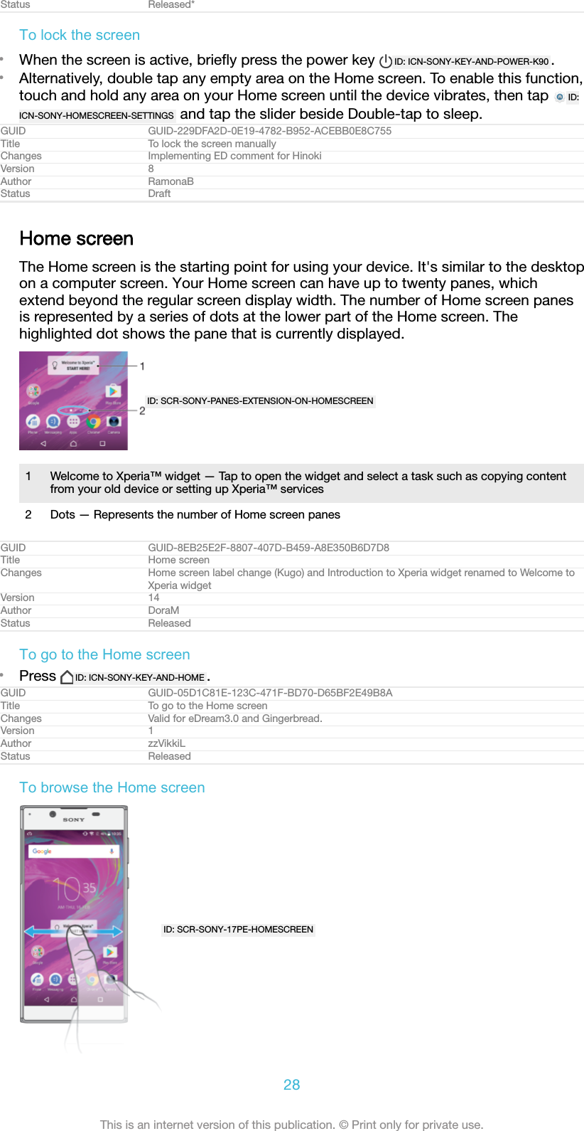 Status Released*To lock the screen•When the screen is active, brieﬂy press the power key  ID: ICN-SONY-KEY-AND-POWER-K90 .•Alternatively, double tap any empty area on the Home screen. To enable this function,touch and hold any area on your Home screen until the device vibrates, then tap  ID:ICN-SONY-HOMESCREEN-SETTINGS  and tap the slider beside Double-tap to sleep.GUID GUID-229DFA2D-0E19-4782-B952-ACEBB0E8C755Title To lock the screen manuallyChanges Implementing ED comment for HinokiVersion 8Author RamonaBStatus DraftHome screenThe Home screen is the starting point for using your device. It&apos;s similar to the desktopon a computer screen. Your Home screen can have up to twenty panes, whichextend beyond the regular screen display width. The number of Home screen panesis represented by a series of dots at the lower part of the Home screen. Thehighlighted dot shows the pane that is currently displayed.ID: SCR-SONY-PANES-EXTENSION-ON-HOMESCREEN1 Welcome to Xperia™ widget — Tap to open the widget and select a task such as copying contentfrom your old device or setting up Xperia™ services2 Dots — Represents the number of Home screen panesGUID GUID-8EB25E2F-8807-407D-B459-A8E350B6D7D8Title Home screenChanges Home screen label change (Kugo) and Introduction to Xperia widget renamed to Welcome toXperia widgetVersion 14Author DoraMStatus ReleasedTo go to the Home screen•Press  ID: ICN-SONY-KEY-AND-HOME .GUID GUID-05D1C81E-123C-471F-BD70-D65BF2E49B8ATitle To go to the Home screenChanges Valid for eDream3.0 and Gingerbread.Version 1Author zzVikkiLStatus ReleasedTo browse the Home screenID: SCR-SONY-17PE-HOMESCREEN28This is an internet version of this publication. © Print only for private use.