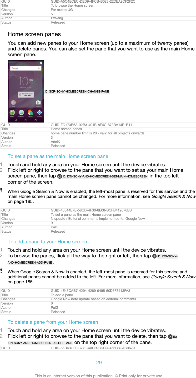 GUID GUID-A5C4ECEC-DED9-4FCB-B023-22DEA2CF2F2CTitle To browse the Home screenChanges For nxtstp UGVersion 5Author zzWangTStatus ReleasedHome screen panesYou can add new panes to your Home screen (up to a maximum of twenty panes)and delete panes. You can also set the pane that you want to use as the main Homescreen pane.ID: SCR-SONY-HOMESCREEN-CHANGE-PANEGUID GUID-FC173B6A-92B3-401B-8E4C-873BA14F1B11Title Home screen panesChanges home pane number limit is 20 - valid for all projects onwardsVersion 3Author AdelKStatus ReleasedTo set a pane as the main Home screen pane1Touch and hold any area on your Home screen until the device vibrates.2Flick left or right to browse to the pane that you want to set as your main Homescreen pane, then tap  ID: ICN-SONY-AND-HOMESCREEN-SET-MAIN-HOMESCREEN  in the top leftcorner of the screen.When Google Search &amp; Now is enabled, the left-most pane is reserved for this service and themain Home screen pane cannot be changed. For more information, see Google Search &amp; Nowon page 185.GUID GUID-40544E7E-58CD-4F30-8E08-BCFB412676EBTitle To set a pane as the main Home screen paneChanges N update / Editorial comments implemented for Google NowVersion 9Author PalGStatus ReleasedTo add a pane to your Home screen1Touch and hold any area on your Home screen until the device vibrates.2To browse the panes, ﬂick all the way to the right or left, then tap  ID: ICN-SONY-AND-HOMESCREEN-ADD-PANE .When Google Search &amp; Now is enabled, the left-most pane is reserved for this service andadditional panes cannot be added to the left. For more information, see Google Search &amp; Nowon page 185.GUID GUID-4E45CAB7-4294-4269-9495-60D6F8413FA3Title To add a paneChanges Google Now note update based on editorial commentsVersion 6Author PalGStatus ReleasedTo delete a pane from your Home screen1Touch and hold any area on your Home screen until the device vibrates.2Flick left or right to browse to the pane that you want to delete, then tap  ID:ICN-SONY-AND-HOMESCREEN-DELETE-PANE  on the top right corner of the pane.GUID GUID-65D63CFF-377E-4ACB-BDCD-456C3CAC367929This is an internet version of this publication. © Print only for private use.