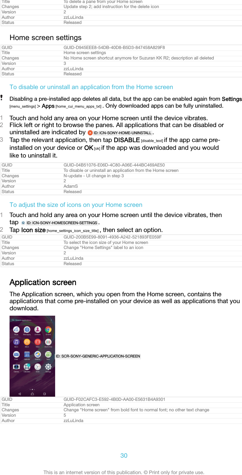 Title To delete a pane from your Home screenChanges Update step 2; add instruction for the delete iconVersion 2Author zzLuLindaStatus ReleasedHome screen settingsGUID GUID-D945EEE8-54DB-40D8-B5D3-847458A829F8Title Home screen settingsChanges No Home screen shortcut anymore for Suzuran KK R2; description all deletedVersion 3Author zzLuLindaStatus ReleasedTo disable or uninstall an application from the Home screenDisabling a pre-installed app deletes all data, but the app can be enabled again from Settings[menu_settings] &gt; Apps [home_cui_menu_apps_txt] . Only downloaded apps can be fully uninstalled.1Touch and hold any area on your Home screen until the device vibrates.2Flick left or right to browse the panes. All applications that can be disabled oruninstalled are indicated by  ID: ICN-SONY-HOME-UNINSTALL .3Tap the relevant application, then tap DISABLE [disable_text] if the app came pre-installed on your device or OK [ok] if the app was downloaded and you wouldlike to uninstall it.GUID GUID-04B51076-E06D-4C80-A06E-444BC469AE50Title To disable or uninstall an application from the Home screenChanges N-update - UI change in step 3Version 2Author AdamSStatus ReleasedTo adjust the size of icons on your Home screen1Touch and hold any area on your Home screen until the device vibrates, thentap  ID: ICN-SONY-HOMESCREEN-SETTINGS .2Tap Icon size [home_settings_icon_size_title] , then select an option.GUID GUID-200B5E99-8091-4936-A242-521893FE059FTitle To select the icon size of your Home screenChanges Change &quot;Home Settings&quot; label to an iconVersion 2Author zzLuLindaStatus ReleasedApplication screenThe Application screen, which you open from the Home screen, contains theapplications that come pre-installed on your device as well as applications that youdownload.ID: SCR-SONY-GENERIC-APPLICATION-SCREENGUID GUID-F02CAFC3-E592-4B0D-AA00-E5631B4A9301Title Application screenChanges Change &quot;Home screen&quot; from bold font to normal font; no other text changeVersion 5Author zzLuLinda30This is an internet version of this publication. © Print only for private use.