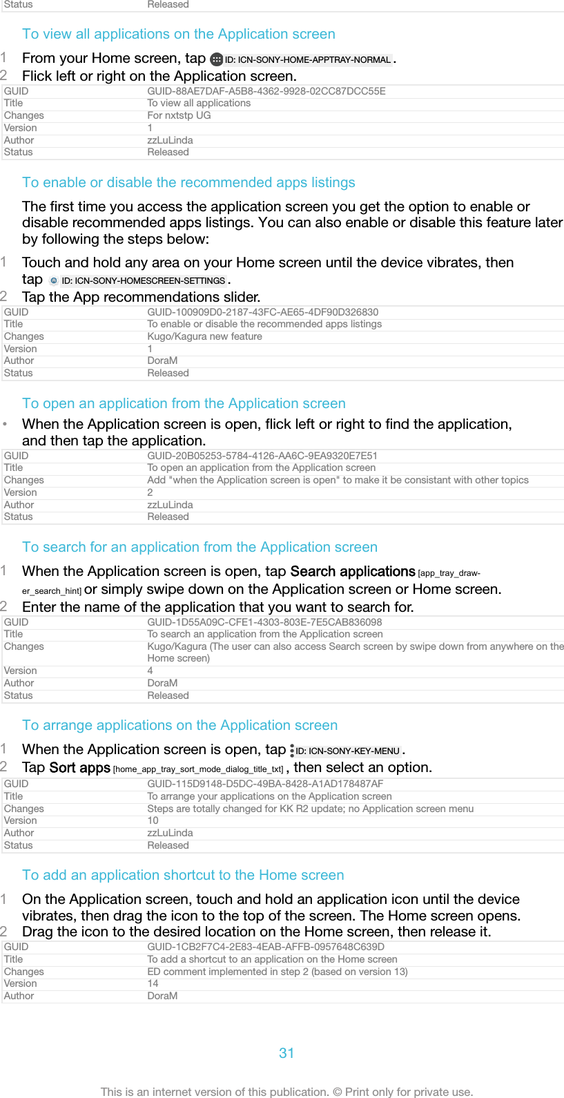 Status ReleasedTo view all applications on the Application screen1From your Home screen, tap  ID: ICN-SONY-HOME-APPTRAY-NORMAL .2Flick left or right on the Application screen.GUID GUID-88AE7DAF-A5B8-4362-9928-02CC87DCC55ETitle To view all applicationsChanges For nxtstp UGVersion 1Author zzLuLindaStatus ReleasedTo enable or disable the recommended apps listingsThe ﬁrst time you access the application screen you get the option to enable ordisable recommended apps listings. You can also enable or disable this feature laterby following the steps below:1Touch and hold any area on your Home screen until the device vibrates, thentap  ID: ICN-SONY-HOMESCREEN-SETTINGS .2Tap the App recommendations slider.GUID GUID-100909D0-2187-43FC-AE65-4DF90D326830Title To enable or disable the recommended apps listingsChanges Kugo/Kagura new featureVersion 1Author DoraMStatus ReleasedTo open an application from the Application screen•When the Application screen is open, ﬂick left or right to ﬁnd the application,and then tap the application.GUID GUID-20B05253-5784-4126-AA6C-9EA9320E7E51Title To open an application from the Application screenChanges Add &quot;when the Application screen is open&quot; to make it be consistant with other topicsVersion 2Author zzLuLindaStatus ReleasedTo search for an application from the Application screen1When the Application screen is open, tap Search applications [app_tray_draw-er_search_hint] or simply swipe down on the Application screen or Home screen.2Enter the name of the application that you want to search for.GUID GUID-1D55A09C-CFE1-4303-803E-7E5CAB836098Title To search an application from the Application screenChanges Kugo/Kagura (The user can also access Search screen by swipe down from anywhere on theHome screen)Version 4Author DoraMStatus ReleasedTo arrange applications on the Application screen1When the Application screen is open, tap  ID: ICN-SONY-KEY-MENU .2Tap Sort apps [home_app_tray_sort_mode_dialog_title_txt] , then select an option.GUID GUID-115D9148-D5DC-49BA-8428-A1AD178487AFTitle To arrange your applications on the Application screenChanges Steps are totally changed for KK R2 update; no Application screen menuVersion 10Author zzLuLindaStatus ReleasedTo add an application shortcut to the Home screen1On the Application screen, touch and hold an application icon until the devicevibrates, then drag the icon to the top of the screen. The Home screen opens.2Drag the icon to the desired location on the Home screen, then release it.GUID GUID-1CB2F7C4-2E83-4EAB-AFFB-0957648C639DTitle To add a shortcut to an application on the Home screenChanges ED comment implemented in step 2 (based on version 13)Version 14Author DoraM31This is an internet version of this publication. © Print only for private use.