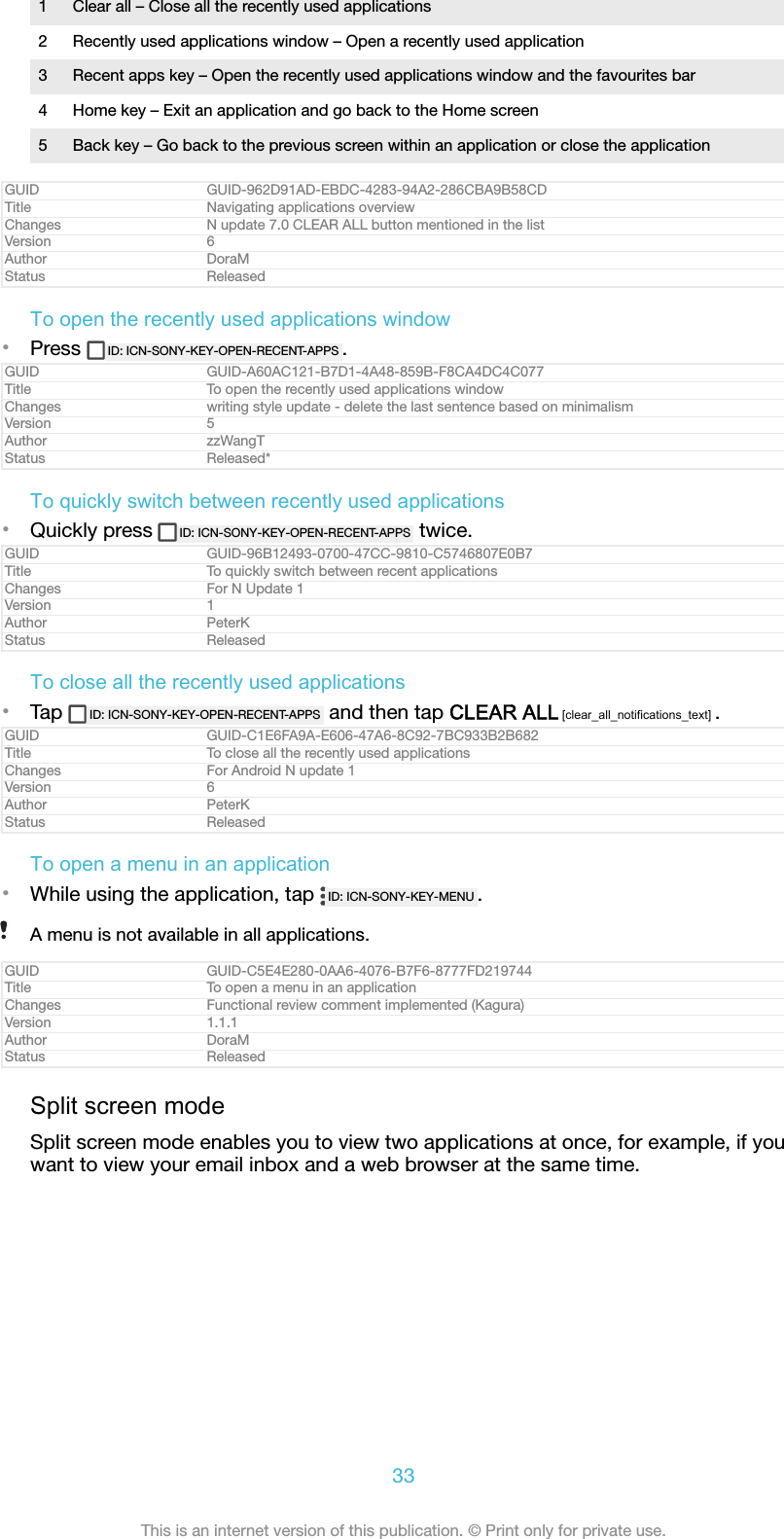 1 Clear all – Close all the recently used applications2 Recently used applications window – Open a recently used application3 Recent apps key – Open the recently used applications window and the favourites bar4 Home key – Exit an application and go back to the Home screen5 Back key – Go back to the previous screen within an application or close the applicationGUID GUID-962D91AD-EBDC-4283-94A2-286CBA9B58CDTitle Navigating applications overviewChanges N update 7.0 CLEAR ALL button mentioned in the listVersion 6Author DoraMStatus ReleasedTo open the recently used applications window•Press  ID: ICN-SONY-KEY-OPEN-RECENT-APPS .GUID GUID-A60AC121-B7D1-4A48-859B-F8CA4DC4C077Title To open the recently used applications windowChanges writing style update - delete the last sentence based on minimalismVersion 5Author zzWangTStatus Released*To quickly switch between recently used applications•Quickly press  ID: ICN-SONY-KEY-OPEN-RECENT-APPS  twice.GUID GUID-96B12493-0700-47CC-9810-C5746807E0B7Title To quickly switch between recent applicationsChanges For N Update 1Version 1Author PeterKStatus ReleasedTo close all the recently used applications•Tap  ID: ICN-SONY-KEY-OPEN-RECENT-APPS  and then tap CLEAR ALL [clear_all_notifications_text] .GUID GUID-C1E6FA9A-E606-47A6-8C92-7BC933B2B682Title To close all the recently used applicationsChanges For Android N update 1Version 6Author PeterKStatus ReleasedTo open a menu in an application•While using the application, tap  ID: ICN-SONY-KEY-MENU .A menu is not available in all applications.GUID GUID-C5E4E280-0AA6-4076-B7F6-8777FD219744Title To open a menu in an applicationChanges Functional review comment implemented (Kagura)Version 1.1.1Author DoraMStatus ReleasedSplit screen modeSplit screen mode enables you to view two applications at once, for example, if youwant to view your email inbox and a web browser at the same time.33This is an internet version of this publication. © Print only for private use.
