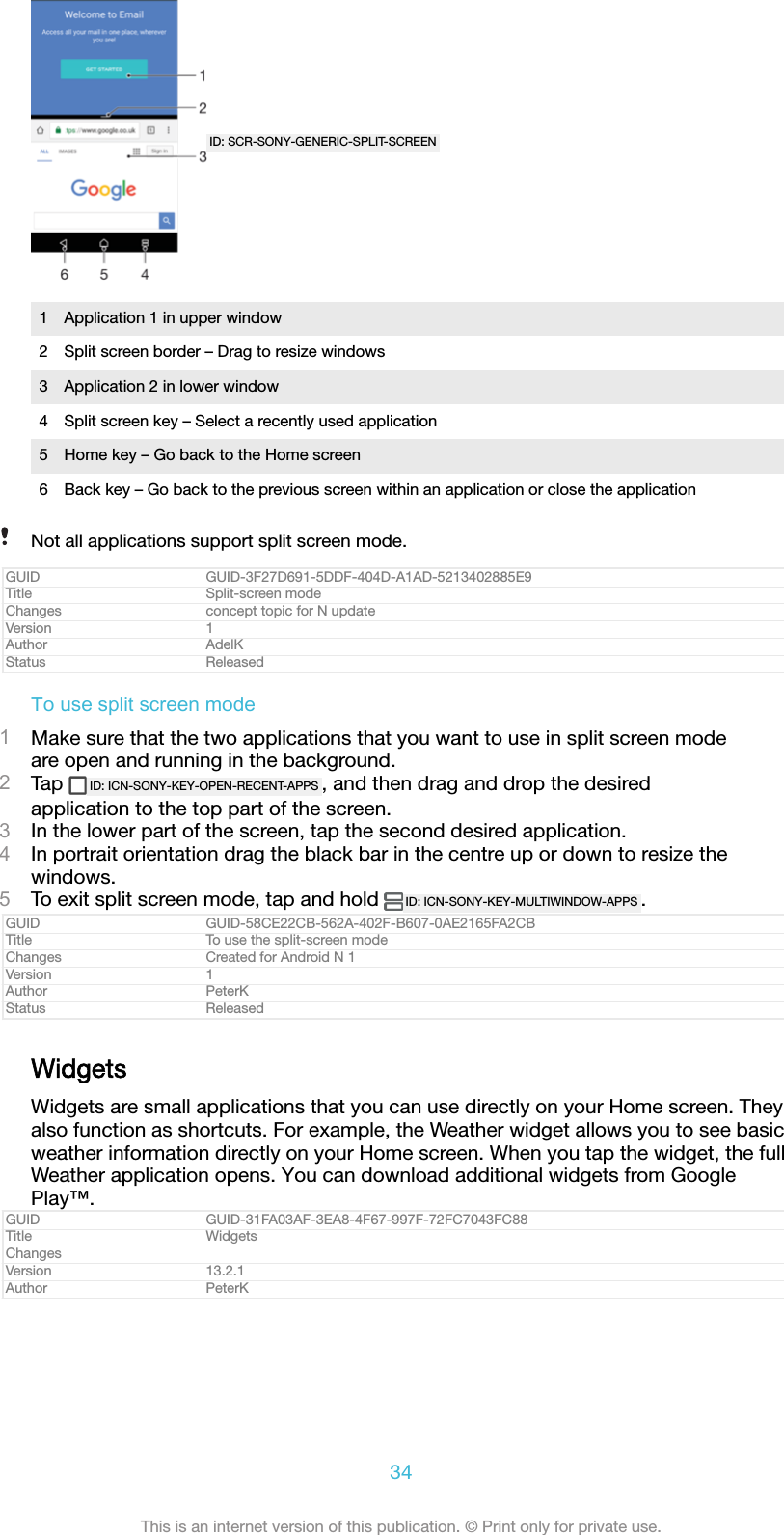 ID: SCR-SONY-GENERIC-SPLIT-SCREEN1 Application 1 in upper window2 Split screen border – Drag to resize windows3 Application 2 in lower window4 Split screen key – Select a recently used application5 Home key – Go back to the Home screen6 Back key – Go back to the previous screen within an application or close the applicationNot all applications support split screen mode.GUID GUID-3F27D691-5DDF-404D-A1AD-5213402885E9Title Split-screen modeChanges concept topic for N updateVersion 1Author AdelKStatus ReleasedTo use split screen mode1Make sure that the two applications that you want to use in split screen modeare open and running in the background.2Tap  ID: ICN-SONY-KEY-OPEN-RECENT-APPS , and then drag and drop the desiredapplication to the top part of the screen.3In the lower part of the screen, tap the second desired application.4In portrait orientation drag the black bar in the centre up or down to resize thewindows.5To exit split screen mode, tap and hold  ID: ICN-SONY-KEY-MULTIWINDOW-APPS .GUID GUID-58CE22CB-562A-402F-B607-0AE2165FA2CBTitle To use the split-screen modeChanges Created for Android N 1Version 1Author PeterKStatus ReleasedWidgetsWidgets are small applications that you can use directly on your Home screen. Theyalso function as shortcuts. For example, the Weather widget allows you to see basicweather information directly on your Home screen. When you tap the widget, the fullWeather application opens. You can download additional widgets from GooglePlay™.GUID GUID-31FA03AF-3EA8-4F67-997F-72FC7043FC88Title WidgetsChangesVersion 13.2.1Author PeterK34This is an internet version of this publication. © Print only for private use.