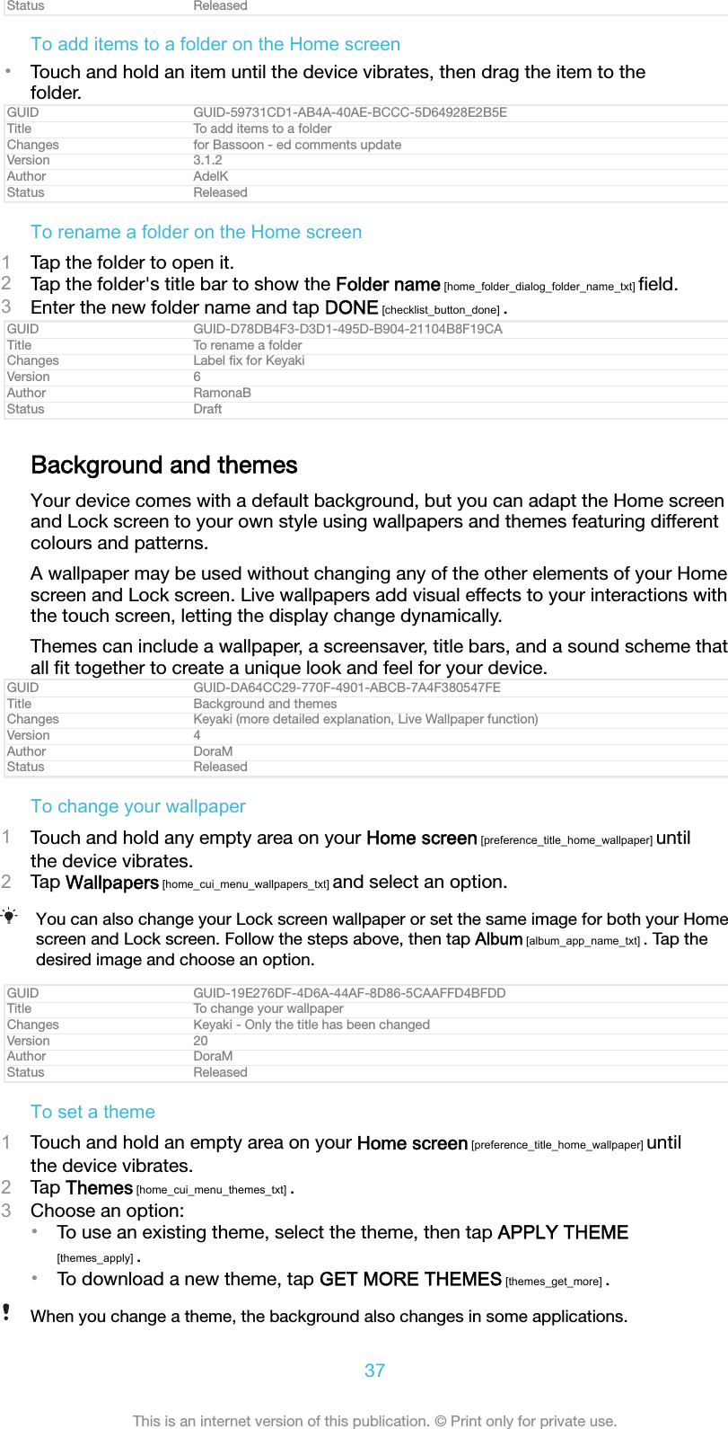 Status ReleasedTo add items to a folder on the Home screen•Touch and hold an item until the device vibrates, then drag the item to thefolder.GUID GUID-59731CD1-AB4A-40AE-BCCC-5D64928E2B5ETitle To add items to a folderChanges for Bassoon - ed comments updateVersion 3.1.2Author AdelKStatus ReleasedTo rename a folder on the Home screen1Tap the folder to open it.2Tap the folder&apos;s title bar to show the Folder name [home_folder_dialog_folder_name_txt] ﬁeld.3Enter the new folder name and tap DONE [checklist_button_done] .GUID GUID-D78DB4F3-D3D1-495D-B904-21104B8F19CATitle To rename a folderChanges Label ﬁx for KeyakiVersion 6Author RamonaBStatus DraftBackground and themesYour device comes with a default background, but you can adapt the Home screenand Lock screen to your own style using wallpapers and themes featuring differentcolours and patterns.A wallpaper may be used without changing any of the other elements of your Homescreen and Lock screen. Live wallpapers add visual effects to your interactions withthe touch screen, letting the display change dynamically.Themes can include a wallpaper, a screensaver, title bars, and a sound scheme thatall ﬁt together to create a unique look and feel for your device.GUID GUID-DA64CC29-770F-4901-ABCB-7A4F380547FETitle Background and themesChanges Keyaki (more detailed explanation, Live Wallpaper function)Version 4Author DoraMStatus ReleasedTo change your wallpaper1Touch and hold any empty area on your Home screen [preference_title_home_wallpaper] untilthe device vibrates.2Tap Wallpapers [home_cui_menu_wallpapers_txt] and select an option.You can also change your Lock screen wallpaper or set the same image for both your Homescreen and Lock screen. Follow the steps above, then tap Album [album_app_name_txt] . Tap thedesired image and choose an option.GUID GUID-19E276DF-4D6A-44AF-8D86-5CAAFFD4BFDDTitle To change your wallpaperChanges Keyaki - Only the title has been changedVersion 20Author DoraMStatus ReleasedTo set a theme1Touch and hold an empty area on your Home screen [preference_title_home_wallpaper] untilthe device vibrates.2Tap Themes [home_cui_menu_themes_txt] .3Choose an option:•To use an existing theme, select the theme, then tap APPLY THEME[themes_apply] .•To download a new theme, tap GET MORE THEMES [themes_get_more] .When you change a theme, the background also changes in some applications.37This is an internet version of this publication. © Print only for private use.