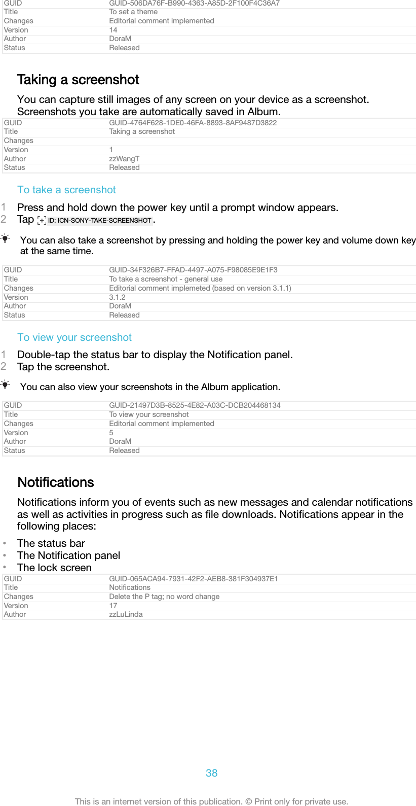 GUID GUID-506DA76F-B990-4363-A85D-2F100F4C36A7Title To set a themeChanges Editorial comment implementedVersion 14Author DoraMStatus ReleasedTaking a screenshotYou can capture still images of any screen on your device as a screenshot.Screenshots you take are automatically saved in Album.GUID GUID-4764F628-1DE0-46FA-8893-8AF9487D3822Title Taking a screenshotChangesVersion 1Author zzWangTStatus ReleasedTo take a screenshot1Press and hold down the power key until a prompt window appears.2Tap  ID: ICN-SONY-TAKE-SCREENSHOT .You can also take a screenshot by pressing and holding the power key and volume down keyat the same time.GUID GUID-34F326B7-FFAD-4497-A075-F98085E9E1F3Title To take a screenshot - general useChanges Editorial comment implemeted (based on version 3.1.1)Version 3.1.2Author DoraMStatus ReleasedTo view your screenshot1Double-tap the status bar to display the Notiﬁcation panel.2Tap the screenshot.You can also view your screenshots in the Album application.GUID GUID-21497D3B-8525-4E82-A03C-DCB204468134Title To view your screenshotChanges Editorial comment implementedVersion 5Author DoraMStatus ReleasedNotiﬁcationsNotiﬁcations inform you of events such as new messages and calendar notiﬁcationsas well as activities in progress such as ﬁle downloads. Notiﬁcations appear in thefollowing places:•The status bar•The Notiﬁcation panel•The lock screenGUID GUID-065ACA94-7931-42F2-AEB8-381F304937E1Title NotiﬁcationsChanges Delete the P tag; no word changeVersion 17Author zzLuLinda38This is an internet version of this publication. © Print only for private use.