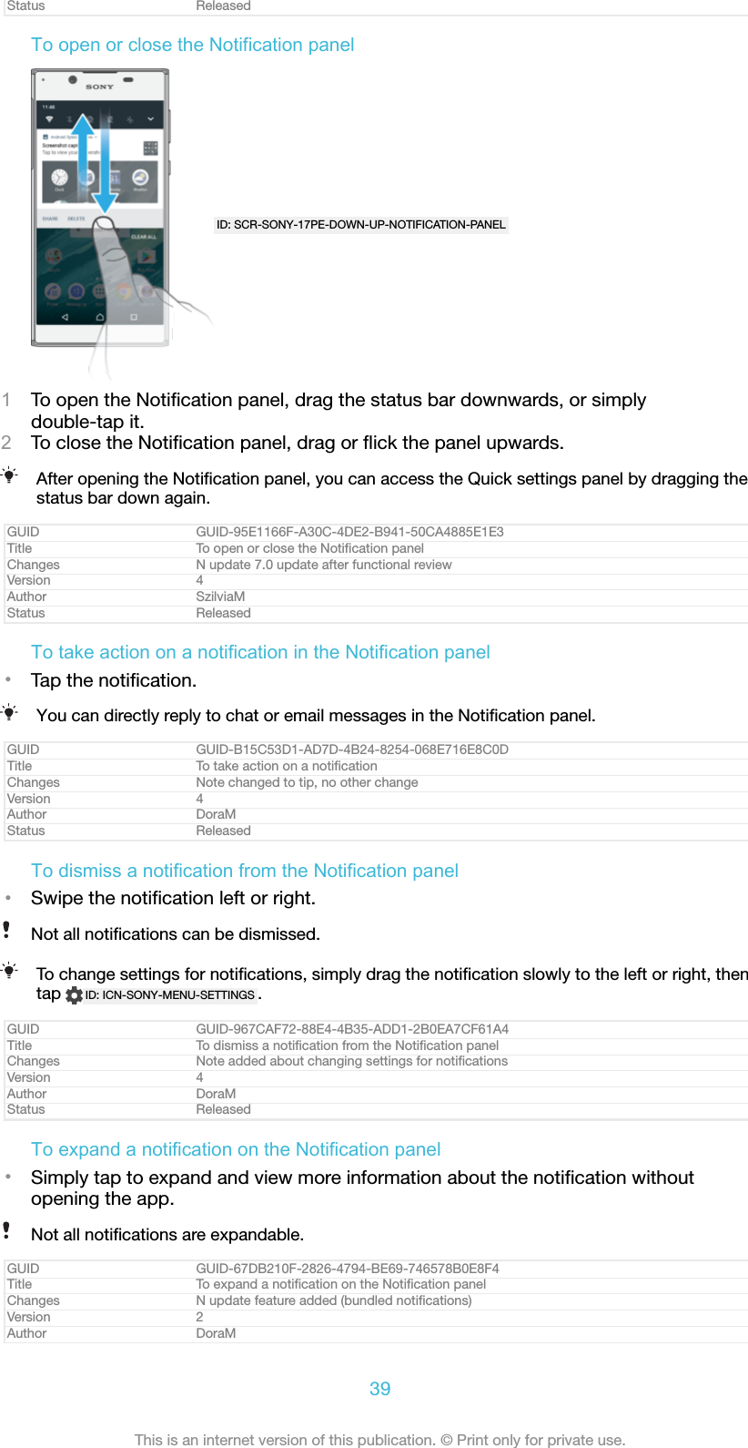 Status ReleasedTo open or close the Notification panelID: SCR-SONY-17PE-DOWN-UP-NOTIFICATION-PANEL1To open the Notiﬁcation panel, drag the status bar downwards, or simplydouble-tap it.2To close the Notiﬁcation panel, drag or ﬂick the panel upwards.After opening the Notiﬁcation panel, you can access the Quick settings panel by dragging thestatus bar down again.GUID GUID-95E1166F-A30C-4DE2-B941-50CA4885E1E3Title To open or close the Notiﬁcation panelChanges N update 7.0 update after functional reviewVersion 4Author SzilviaMStatus ReleasedTo take action on a notification in the Notification panel•Tap the notiﬁcation.You can directly reply to chat or email messages in the Notiﬁcation panel.GUID GUID-B15C53D1-AD7D-4B24-8254-068E716E8C0DTitle To take action on a notiﬁcationChanges Note changed to tip, no other changeVersion 4Author DoraMStatus ReleasedTo dismiss a notification from the Notification panel•Swipe the notiﬁcation left or right.Not all notiﬁcations can be dismissed.To change settings for notiﬁcations, simply drag the notiﬁcation slowly to the left or right, thentap  ID: ICN-SONY-MENU-SETTINGS .GUID GUID-967CAF72-88E4-4B35-ADD1-2B0EA7CF61A4Title To dismiss a notiﬁcation from the Notiﬁcation panelChanges Note added about changing settings for notiﬁcationsVersion 4Author DoraMStatus ReleasedTo expand a notification on the Notification panel•Simply tap to expand and view more information about the notiﬁcation withoutopening the app.Not all notiﬁcations are expandable.GUID GUID-67DB210F-2826-4794-BE69-746578B0E8F4Title To expand a notiﬁcation on the Notiﬁcation panelChanges N update feature added (bundled notiﬁcations)Version 2Author DoraM39This is an internet version of this publication. © Print only for private use.