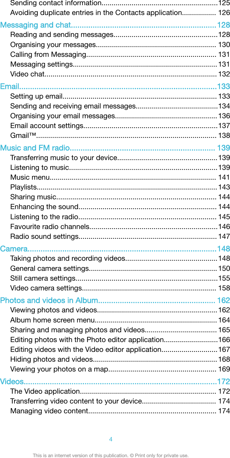 Sending contact information..........................................................125Avoiding duplicate entries in the Contacts application................. 126Messaging and chat...................................................................128Reading and sending messages....................................................128Organising your messages............................................................ 130Calling from Messaging................................................................. 131Messaging settings........................................................................ 131Video chat...................................................................................... 132Email...........................................................................................133Setting up email............................................................................. 133Sending and receiving email messages.........................................134Organising your email messages................................................... 136Email account settings...................................................................137Gmail™.......................................................................................... 138Music and FM radio................................................................... 139Transferring music to your device..................................................139Listening to music..........................................................................139Music menu................................................................................... 141Playlists.......................................................................................... 143Sharing music................................................................................ 144Enhancing the sound..................................................................... 144Listening to the radio..................................................................... 145Favourite radio channels................................................................146Radio sound settings..................................................................... 147Camera.......................................................................................148Taking photos and recording videos..............................................148General camera settings................................................................ 150Still camera settings.......................................................................155Video camera settings................................................................... 158Photos and videos in Album...................................................... 162Viewing photos and videos............................................................162Album home screen menu............................................................. 164Sharing and managing photos and videos.................................... 165Editing photos with the Photo editor application...........................166Editing videos with the Video editor application............................167Hiding photos and videos.............................................................. 168Viewing your photos on a map...................................................... 169Videos.........................................................................................172The Video application.................................................................... 172Transferring video content to your device..................................... 174Managing video content................................................................ 1744This is an internet version of this publication. © Print only for private use.