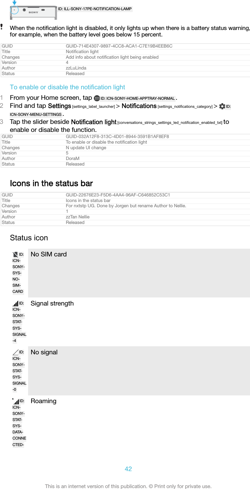 ID: ILL-SONY-17PE-NOTIFICATION-LAMPWhen the notiﬁcation light is disabled, it only lights up when there is a battery status warning,for example, when the battery level goes below 15 percent.GUID GUID-714E4307-9897-4CC8-ACA1-C7E19B4EEB6CTitle Notiﬁcation lightChanges Add info about notiﬁcation light being enabledVersion 4Author zzLuLindaStatus ReleasedTo enable or disable the notification light1From your Home screen, tap  ID: ICN-SONY-HOME-APPTRAY-NORMAL .2Find and tap Settings [settings_label_launcher] &gt; Notifications [settings_notifications_category] &gt;  ID:ICN-SONY-MENU-SETTINGS .3Tap the slider beside Notification light [conversations_strings_settings_led_notification_enabled_txt] toenable or disable the function.GUID GUID-032A12F8-313C-4D01-8944-3591B1AF8EF8Title To enable or disable the notiﬁcation lightChanges N update UI changeVersion 5Author DoraMStatus ReleasedIcons in the status barGUID GUID-22676E23-F5D6-4AA4-96AF-C646852C53C1Title Icons in the status barChanges For nxtstp UG. Done by Jorgen but rename Author to Nellie.Version 1Author zzTan NellieStatus ReleasedStatus iconID:ICN-SONY-SYS-NO-SIM-CARDNo SIM cardID:ICN-SONY-STAT-SYS-SIGNAL-4Signal strengthID:ICN-SONY-STAT-SYS-SIGNAL-0No signalID:ICN-SONY-STAT-SYS-DATA-CONNECTED-Roaming42This is an internet version of this publication. © Print only for private use.