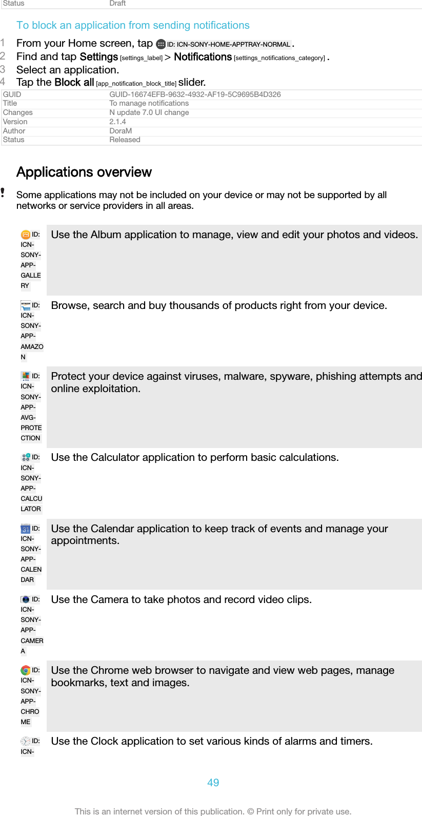 Status DraftTo block an application from sending notifications1From your Home screen, tap  ID: ICN-SONY-HOME-APPTRAY-NORMAL .2Find and tap Settings [settings_label] &gt; Notifications [settings_notifications_category] .3Select an application.4Tap the Block all [app_notification_block_title] slider.GUID GUID-16674EFB-9632-4932-AF19-5C9695B4D326Title To manage notiﬁcationsChanges N update 7.0 UI changeVersion 2.1.4Author DoraMStatus ReleasedApplications overviewSome applications may not be included on your device or may not be supported by allnetworks or service providers in all areas.ID:ICN-SONY-APP-GALLERYUse the Album application to manage, view and edit your photos and videos.ID:ICN-SONY-APP-AMAZONBrowse, search and buy thousands of products right from your device.ID:ICN-SONY-APP-AVG-PROTECTIONProtect your device against viruses, malware, spyware, phishing attempts andonline exploitation.ID:ICN-SONY-APP-CALCULATORUse the Calculator application to perform basic calculations.ID:ICN-SONY-APP-CALENDARUse the Calendar application to keep track of events and manage yourappointments.ID:ICN-SONY-APP-CAMERAUse the Camera to take photos and record video clips.ID:ICN-SONY-APP-CHROMEUse the Chrome web browser to navigate and view web pages, managebookmarks, text and images.ID:ICN-Use the Clock application to set various kinds of alarms and timers.49This is an internet version of this publication. © Print only for private use.