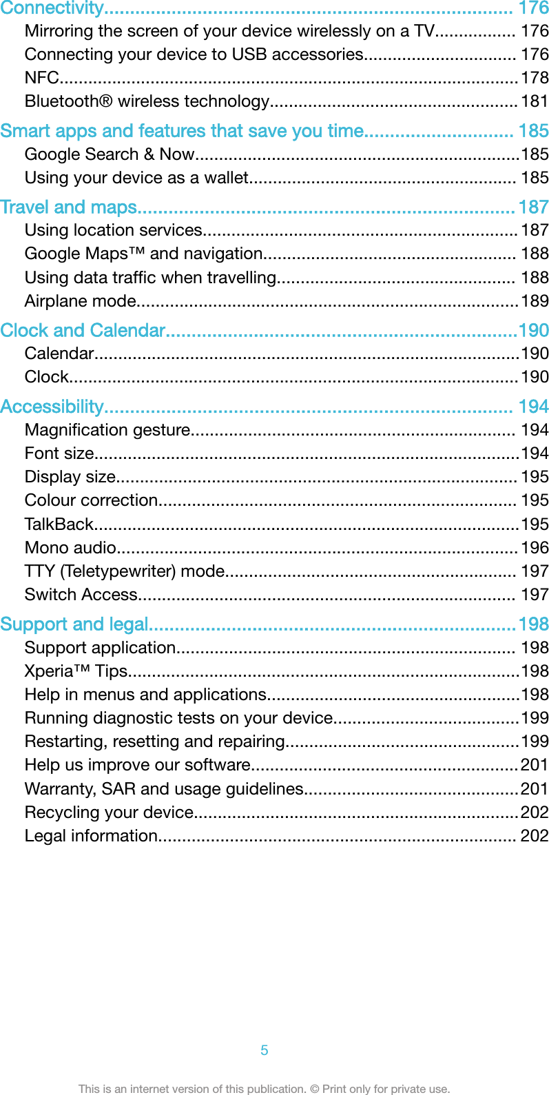Connectivity............................................................................... 176Mirroring the screen of your device wirelessly on a TV................. 176Connecting your device to USB accessories................................ 176NFC................................................................................................178Bluetooth® wireless technology....................................................181Smart apps and features that save you time............................. 185Google Search &amp; Now....................................................................185Using your device as a wallet........................................................ 185Travel and maps......................................................................... 187Using location services.................................................................. 187Google Maps™ and navigation..................................................... 188Using data trafﬁc when travelling.................................................. 188Airplane mode................................................................................189Clock and Calendar....................................................................190Calendar.........................................................................................190Clock..............................................................................................190Accessibility............................................................................... 194Magniﬁcation gesture.................................................................... 194Font size.........................................................................................194Display size.................................................................................... 195Colour correction........................................................................... 195TalkBack.........................................................................................195Mono audio.................................................................................... 196TTY (Teletypewriter) mode............................................................. 197Switch Access............................................................................... 197Support and legal.......................................................................198Support application....................................................................... 198Xperia™ Tips..................................................................................198Help in menus and applications.....................................................198Running diagnostic tests on your device.......................................199Restarting, resetting and repairing.................................................199Help us improve our software........................................................201Warranty, SAR and usage guidelines.............................................201Recycling your device....................................................................202Legal information........................................................................... 2025This is an internet version of this publication. © Print only for private use.