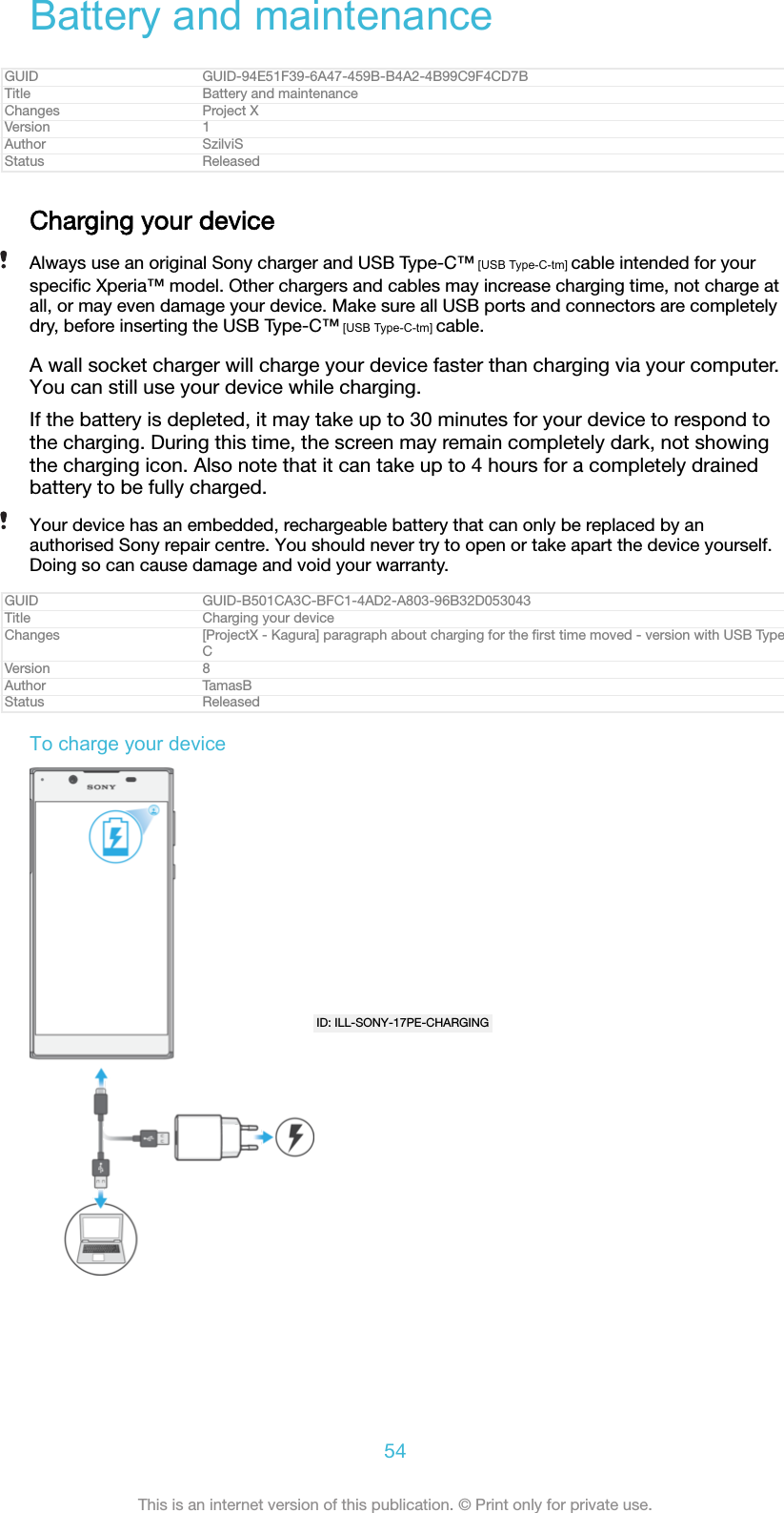 Battery and maintenanceGUID GUID-94E51F39-6A47-459B-B4A2-4B99C9F4CD7BTitle Battery and maintenanceChanges Project XVersion 1Author SzilviSStatus ReleasedCharging your deviceAlways use an original Sony charger and USB Type-C™ [USB Type-C-tm] cable intended for yourspeciﬁc Xperia™ model. Other chargers and cables may increase charging time, not charge atall, or may even damage your device. Make sure all USB ports and connectors are completelydry, before inserting the USB Type-C™ [USB Type-C-tm] cable.A wall socket charger will charge your device faster than charging via your computer.You can still use your device while charging.If the battery is depleted, it may take up to 30 minutes for your device to respond tothe charging. During this time, the screen may remain completely dark, not showingthe charging icon. Also note that it can take up to 4 hours for a completely drainedbattery to be fully charged.Your device has an embedded, rechargeable battery that can only be replaced by anauthorised Sony repair centre. You should never try to open or take apart the device yourself.Doing so can cause damage and void your warranty.GUID GUID-B501CA3C-BFC1-4AD2-A803-96B32D053043Title Charging your deviceChanges [ProjectX - Kagura] paragraph about charging for the ﬁrst time moved - version with USB TypeCVersion 8Author TamasBStatus ReleasedTo charge your deviceID: ILL-SONY-17PE-CHARGING54This is an internet version of this publication. © Print only for private use.