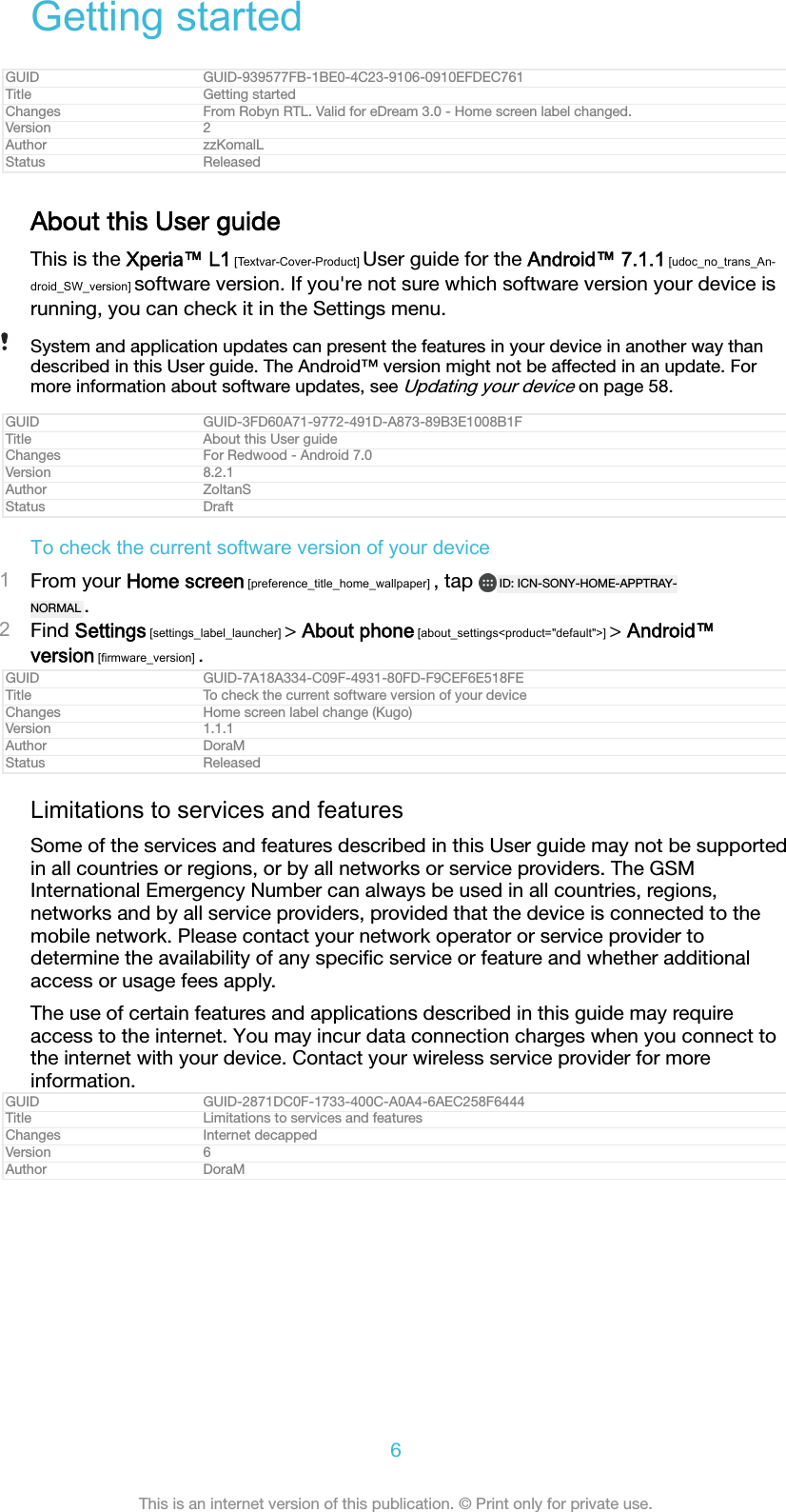 Getting startedGUID GUID-939577FB-1BE0-4C23-9106-0910EFDEC761Title Getting startedChanges From Robyn RTL. Valid for eDream 3.0 - Home screen label changed.Version 2Author zzKomalLStatus ReleasedAbout this User guideThis is the Xperia™ L1 [Textvar-Cover-Product] User guide for the Android™ 7.1.1 [udoc_no_trans_An-droid_SW_version] software version. If you&apos;re not sure which software version your device isrunning, you can check it in the Settings menu.System and application updates can present the features in your device in another way thandescribed in this User guide. The Android™ version might not be affected in an update. Formore information about software updates, see Updating your device on page 58.GUID GUID-3FD60A71-9772-491D-A873-89B3E1008B1FTitle About this User guideChanges For Redwood - Android 7.0Version 8.2.1Author ZoltanSStatus DraftTo check the current software version of your device1From your Home screen [preference_title_home_wallpaper] , tap  ID: ICN-SONY-HOME-APPTRAY-NORMAL .2Find Settings [settings_label_launcher] &gt; About phone [about_settings&lt;product=&quot;default&quot;&gt;] &gt; Android™version [firmware_version] .GUID GUID-7A18A334-C09F-4931-80FD-F9CEF6E518FETitle To check the current software version of your deviceChanges Home screen label change (Kugo)Version 1.1.1Author DoraMStatus ReleasedLimitations to services and featuresSome of the services and features described in this User guide may not be supportedin all countries or regions, or by all networks or service providers. The GSMInternational Emergency Number can always be used in all countries, regions,networks and by all service providers, provided that the device is connected to themobile network. Please contact your network operator or service provider todetermine the availability of any speciﬁc service or feature and whether additionalaccess or usage fees apply.The use of certain features and applications described in this guide may requireaccess to the internet. You may incur data connection charges when you connect tothe internet with your device. Contact your wireless service provider for moreinformation.GUID GUID-2871DC0F-1733-400C-A0A4-6AEC258F6444Title Limitations to services and featuresChanges Internet decappedVersion 6Author DoraM6This is an internet version of this publication. © Print only for private use.