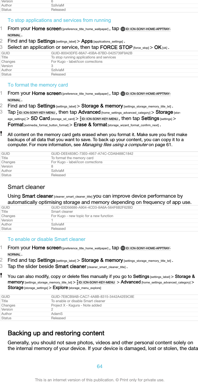 Version 6Author SzilviaMStatus ReleasedTo stop applications and services from running1From your Home screen [preference_title_home_wallpaper] , tap  ID: ICN-SONY-HOME-APPTRAY-NORMAL .2Find and tap Settings [settings_label] &gt; Apps [applications_settings] .3Select an application or service, then tap FORCE STOP [force_stop] &gt; OK [ok] .GUID GUID-80043DFE-66A7-45BA-87BD-0425739F9A2BTitle To stop running applications and servicesChanges For Kugo - label/icon correctionsVersion 3Author SzilviaMStatus ReleasedTo format the memory card1From your Home screen [preference_title_home_wallpaper] , tap  ID: ICN-SONY-HOME-APPTRAY-NORMAL .2Find and tap Settings [settings_label] &gt; Storage &amp; memory [settings_storage_memory_title_txt] .3Tap  ID: ICN-SONY-KEY-MENU , then tap Advanced [home_settings_advanced_category] &gt; Storage [stor-age_settings] &gt; SD Card [storage_sd_card] &gt;  ID: ICN-SONY-KEY-MENU , then tap Settings [settings] &gt;Format [extmedia_format_button_format] &gt; Erase &amp; format [storage_wizard_format_confirm_next] .All content on the memory card gets erased when you format it. Make sure you ﬁrst makebackups of all data that you want to save. To back up your content, you can copy it to acomputer. For more information, see Managing ﬁles using a computer on page 61.GUID GUID-DEE4838C-73E0-4957-A74C-CDA9488C1842Title To format the memory cardChanges For Kugo - label/icon correctionsVersion 8Author SzilviaMStatus ReleasedSmart cleanerUsing Smart cleaner [cleaner_smart_cleaner_title] you can improve device performance byautomatically optimising storage and memory depending on frequency of app use.GUID GUID-03D56686-A904-4CD3-8A6A-564F6B2F62BDTitle Smart cleanerChanges For Kugo - new topic for a new functionVersion 1Author SzilviaMStatus ReleasedTo enable or disable Smart cleaner1From your Home screen [preference_title_home_wallpaper] , tap  ID: ICN-SONY-HOME-APPTRAY-NORMAL .2Find and tap Settings [settings_label] &gt; Storage &amp; memory [settings_storage_memory_title_txt] .3Tap the slider beside Smart cleaner [cleaner_smart_cleaner_title] .You can also modify, copy or delete ﬁles manually if you go to Settings [settings_label] &gt; Storage &amp;memory [settings_storage_memory_title_txt] &gt;  ID: ICN-SONY-KEY-MENU  &gt; Advanced [home_settings_advanced_category] &gt;Storage [storage_settings] &gt; Explore [storage_menu_explore]GUID GUID-7E8CB9AB-CAC7-4A8B-8315-3442A42E9C8ETitle To enable or disable Smart cleanerChanges Project X - Kagura - Note addedVersion 2Author AdamSStatus ReleasedBacking up and restoring contentGenerally, you should not save photos, videos and other personal content solely onthe internal memory of your device. If your device is damaged, lost or stolen, the data64This is an internet version of this publication. © Print only for private use.