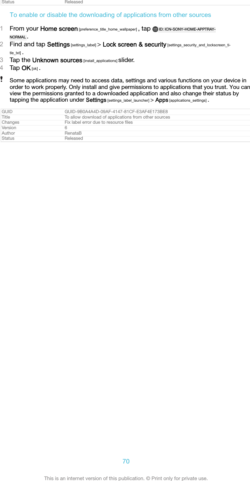 Status ReleasedTo enable or disable the downloading of applications from other sources1From your Home screen [preference_title_home_wallpaper] , tap  ID: ICN-SONY-HOME-APPTRAY-NORMAL .2Find and tap Settings [settings_label] &gt; Lock screen &amp; security [settings_security_and_lockscreen_ti-tle_txt] .3Tap the Unknown sources [install_applications] slider.4Tap OK [ok] .Some applications may need to access data, settings and various functions on your device inorder to work properly. Only install and give permissions to applications that you trust. You canview the permissions granted to a downloaded application and also change their status bytapping the application under Settings [settings_label_launcher] &gt; Apps [applications_settings] .GUID GUID-9B0A4A4D-09AF-4147-81CF-E3AF4E173BE8Title To allow download of applications from other sourcesChanges Fix label error due to resource ﬁlesVersion 6Author RenataBStatus Released70This is an internet version of this publication. © Print only for private use.