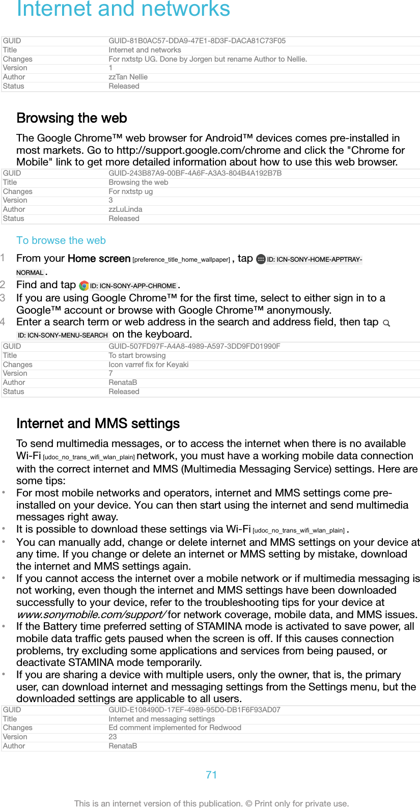 Internet and networksGUID GUID-81B0AC57-DDA9-47E1-8D3F-DACA81C73F05Title Internet and networksChanges For nxtstp UG. Done by Jorgen but rename Author to Nellie.Version 1Author zzTan NellieStatus ReleasedBrowsing the webThe Google Chrome™ web browser for Android™ devices comes pre-installed inmost markets. Go to http://support.google.com/chrome and click the &quot;Chrome forMobile&quot; link to get more detailed information about how to use this web browser.GUID GUID-243B87A9-00BF-4A6F-A3A3-804B4A192B7BTitle Browsing the webChanges For nxtstp ugVersion 3Author zzLuLindaStatus ReleasedTo browse the web1From your Home screen [preference_title_home_wallpaper] , tap  ID: ICN-SONY-HOME-APPTRAY-NORMAL .2Find and tap  ID: ICN-SONY-APP-CHROME .3If you are using Google Chrome™ for the ﬁrst time, select to either sign in to aGoogle™ account or browse with Google Chrome™ anonymously.4Enter a search term or web address in the search and address ﬁeld, then tap ID: ICN-SONY-MENU-SEARCH  on the keyboard.GUID GUID-507FD97F-A4A8-4989-A597-3DD9FD01990FTitle To start browsingChanges Icon varref ﬁx for KeyakiVersion 7Author RenataBStatus ReleasedInternet and MMS settingsTo send multimedia messages, or to access the internet when there is no availableWi-Fi [udoc_no_trans_wifi_wlan_plain] network, you must have a working mobile data connectionwith the correct internet and MMS (Multimedia Messaging Service) settings. Here aresome tips:•For most mobile networks and operators, internet and MMS settings come pre-installed on your device. You can then start using the internet and send multimediamessages right away.•It is possible to download these settings via Wi-Fi [udoc_no_trans_wifi_wlan_plain] .•You can manually add, change or delete internet and MMS settings on your device atany time. If you change or delete an internet or MMS setting by mistake, downloadthe internet and MMS settings again.•If you cannot access the internet over a mobile network or if multimedia messaging isnot working, even though the internet and MMS settings have been downloadedsuccessfully to your device, refer to the troubleshooting tips for your device atwww.sonymobile.com/support/ for network coverage, mobile data, and MMS issues.•If the Battery time preferred setting of STAMINA mode is activated to save power, allmobile data trafﬁc gets paused when the screen is off. If this causes connectionproblems, try excluding some applications and services from being paused, ordeactivate STAMINA mode temporarily.•If you are sharing a device with multiple users, only the owner, that is, the primaryuser, can download internet and messaging settings from the Settings menu, but thedownloaded settings are applicable to all users.GUID GUID-E108490D-17EF-4989-95D0-DB1F6F93AD07Title Internet and messaging settingsChanges Ed comment implemented for RedwoodVersion 23Author RenataB71This is an internet version of this publication. © Print only for private use.