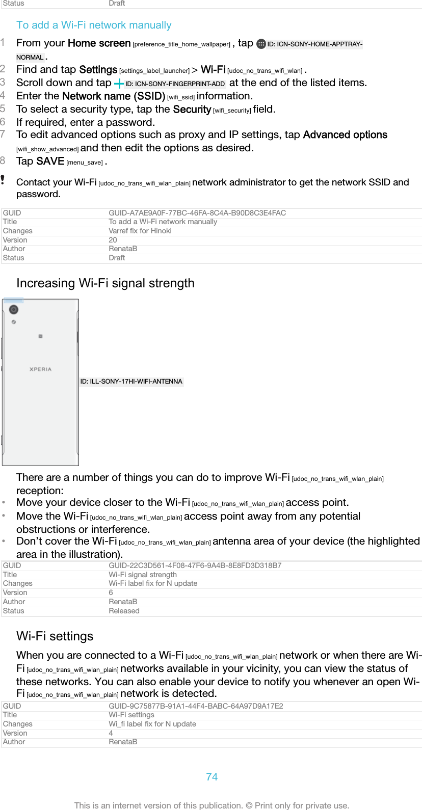 Status DraftTo add a Wi-Fi network manually1From your Home screen [preference_title_home_wallpaper] , tap  ID: ICN-SONY-HOME-APPTRAY-NORMAL .2Find and tap Settings [settings_label_launcher] &gt; Wi-Fi [udoc_no_trans_wifi_wlan] .3Scroll down and tap  ID: ICN-SONY-FINGERPRINT-ADD  at the end of the listed items.4Enter the Network name (SSID) [wifi_ssid] information.5To select a security type, tap the Security [wifi_security] ﬁeld.6If required, enter a password.7To edit advanced options such as proxy and IP settings, tap Advanced options[wifi_show_advanced] and then edit the options as desired.8Tap SAVE [menu_save] .Contact your Wi-Fi [udoc_no_trans_wifi_wlan_plain] network administrator to get the network SSID andpassword.GUID GUID-A7AE9A0F-77BC-46FA-8C4A-B90D8C3E4FACTitle To add a Wi-Fi network manuallyChanges Varref ﬁx for HinokiVersion 20Author RenataBStatus DraftIncreasing Wi-Fi signal strengthID: ILL-SONY-17HI-WIFI-ANTENNAThere are a number of things you can do to improve Wi-Fi [udoc_no_trans_wifi_wlan_plain]reception:•Move your device closer to the Wi-Fi [udoc_no_trans_wifi_wlan_plain] access point.•Move the Wi-Fi [udoc_no_trans_wifi_wlan_plain] access point away from any potentialobstructions or interference.•Don’t cover the Wi-Fi [udoc_no_trans_wifi_wlan_plain] antenna area of your device (the highlightedarea in the illustration).GUID GUID-22C3D561-4F08-47F6-9A4B-8E8FD3D318B7Title Wi-Fi signal strengthChanges Wi-Fi label ﬁx for N updateVersion 6Author RenataBStatus ReleasedWi-Fi settingsWhen you are connected to a Wi-Fi [udoc_no_trans_wifi_wlan_plain] network or when there are Wi-Fi [udoc_no_trans_wifi_wlan_plain] networks available in your vicinity, you can view the status ofthese networks. You can also enable your device to notify you whenever an open Wi-Fi [udoc_no_trans_wifi_wlan_plain] network is detected.GUID GUID-9C75877B-91A1-44F4-BABC-64A97D9A17E2Title Wi-Fi settingsChanges Wi_ﬁ label ﬁx for N updateVersion 4Author RenataB74This is an internet version of this publication. © Print only for private use.