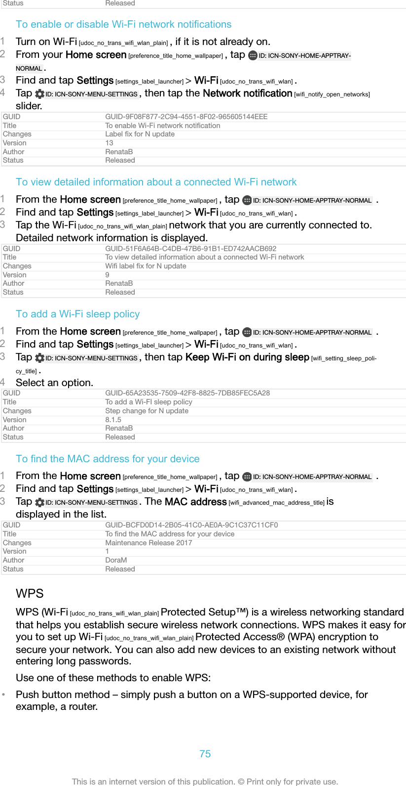 Status ReleasedTo enable or disable Wi-Fi network notifications1Turn on Wi-Fi [udoc_no_trans_wifi_wlan_plain] , if it is not already on.2From your Home screen [preference_title_home_wallpaper] , tap  ID: ICN-SONY-HOME-APPTRAY-NORMAL .3Find and tap Settings [settings_label_launcher] &gt; Wi-Fi [udoc_no_trans_wifi_wlan] .4Tap  ID: ICN-SONY-MENU-SETTINGS , then tap the Network notification [wifi_notify_open_networks]slider.GUID GUID-9F08F877-2C94-4551-8F02-965605144EEETitle To enable Wi-Fi network notiﬁcationChanges Label ﬁx for N updateVersion 13Author RenataBStatus ReleasedTo view detailed information about a connected Wi-Fi network1From the Home screen [preference_title_home_wallpaper] , tap  ID: ICN-SONY-HOME-APPTRAY-NORMAL  .2Find and tap Settings [settings_label_launcher] &gt; Wi-Fi [udoc_no_trans_wifi_wlan] .3Tap the Wi-Fi [udoc_no_trans_wifi_wlan_plain] network that you are currently connected to.Detailed network information is displayed.GUID GUID-51F6A64B-C4DB-47B6-91B1-ED742AACB692Title To view detailed information about a connected Wi-Fi networkChanges Wiﬁ label ﬁx for N updateVersion 9Author RenataBStatus ReleasedTo add a Wi-Fi sleep policy1From the Home screen [preference_title_home_wallpaper] , tap  ID: ICN-SONY-HOME-APPTRAY-NORMAL  .2Find and tap Settings [settings_label_launcher] &gt; Wi-Fi [udoc_no_trans_wifi_wlan] .3Tap  ID: ICN-SONY-MENU-SETTINGS , then tap Keep Wi-Fi on during sleep [wifi_setting_sleep_poli-cy_title] .4Select an option.GUID GUID-65A23535-7509-42F8-8825-7DB85FEC5A28Title To add a Wi-FI sleep policyChanges Step change for N updateVersion 8.1.5Author RenataBStatus ReleasedTo find the MAC address for your device1From the Home screen [preference_title_home_wallpaper] , tap  ID: ICN-SONY-HOME-APPTRAY-NORMAL  .2Find and tap Settings [settings_label_launcher] &gt; Wi-Fi [udoc_no_trans_wifi_wlan] .3Tap  ID: ICN-SONY-MENU-SETTINGS . The MAC address [wifi_advanced_mac_address_title] isdisplayed in the list.GUID GUID-BCFD0D14-2B05-41C0-AE0A-9C1C37C11CF0Title To ﬁnd the MAC address for your deviceChanges Maintenance Release 2017Version 1Author DoraMStatus ReleasedWPSWPS (Wi-Fi [udoc_no_trans_wifi_wlan_plain] Protected Setup™) is a wireless networking standardthat helps you establish secure wireless network connections. WPS makes it easy foryou to set up Wi-Fi [udoc_no_trans_wifi_wlan_plain] Protected Access® (WPA) encryption tosecure your network. You can also add new devices to an existing network withoutentering long passwords.Use one of these methods to enable WPS:•Push button method – simply push a button on a WPS-supported device, forexample, a router.75This is an internet version of this publication. © Print only for private use.