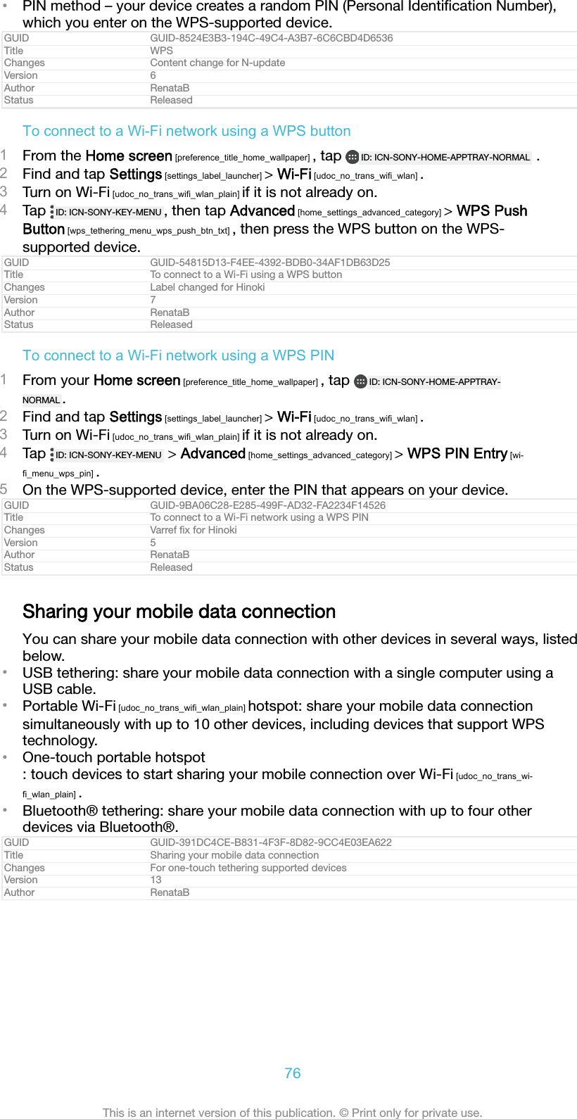 •PIN method – your device creates a random PIN (Personal Identiﬁcation Number),which you enter on the WPS-supported device.GUID GUID-8524E3B3-194C-49C4-A3B7-6C6CBD4D6536Title WPSChanges Content change for N-updateVersion 6Author RenataBStatus ReleasedTo connect to a Wi-Fi network using a WPS button1From the Home screen [preference_title_home_wallpaper] , tap  ID: ICN-SONY-HOME-APPTRAY-NORMAL  .2Find and tap Settings [settings_label_launcher] &gt; Wi-Fi [udoc_no_trans_wifi_wlan] .3Turn on Wi-Fi [udoc_no_trans_wifi_wlan_plain] if it is not already on.4Tap  ID: ICN-SONY-KEY-MENU , then tap Advanced [home_settings_advanced_category] &gt; WPS PushButton [wps_tethering_menu_wps_push_btn_txt] , then press the WPS button on the WPS-supported device.GUID GUID-54815D13-F4EE-4392-BDB0-34AF1DB63D25Title To connect to a Wi-Fi using a WPS buttonChanges Label changed for HinokiVersion 7Author RenataBStatus ReleasedTo connect to a Wi-Fi network using a WPS PIN1From your Home screen [preference_title_home_wallpaper] , tap  ID: ICN-SONY-HOME-APPTRAY-NORMAL .2Find and tap Settings [settings_label_launcher] &gt; Wi-Fi [udoc_no_trans_wifi_wlan] .3Turn on Wi-Fi [udoc_no_trans_wifi_wlan_plain] if it is not already on.4Tap  ID: ICN-SONY-KEY-MENU  &gt; Advanced [home_settings_advanced_category] &gt; WPS PIN Entry [wi-fi_menu_wps_pin] .5On the WPS-supported device, enter the PIN that appears on your device.GUID GUID-9BA06C28-E285-499F-AD32-FA2234F14526Title To connect to a Wi-Fi network using a WPS PINChanges Varref ﬁx for HinokiVersion 5Author RenataBStatus ReleasedSharing your mobile data connectionYou can share your mobile data connection with other devices in several ways, listedbelow.•USB tethering: share your mobile data connection with a single computer using aUSB cable.•Portable Wi-Fi [udoc_no_trans_wifi_wlan_plain] hotspot: share your mobile data connectionsimultaneously with up to 10 other devices, including devices that support WPStechnology.•One-touch portable hotspot: touch devices to start sharing your mobile connection over Wi-Fi [udoc_no_trans_wi-fi_wlan_plain] .•Bluetooth® tethering: share your mobile data connection with up to four otherdevices via Bluetooth®.GUID GUID-391DC4CE-B831-4F3F-8D82-9CC4E03EA622Title Sharing your mobile data connectionChanges For one-touch tethering supported devicesVersion 13Author RenataB76This is an internet version of this publication. © Print only for private use.