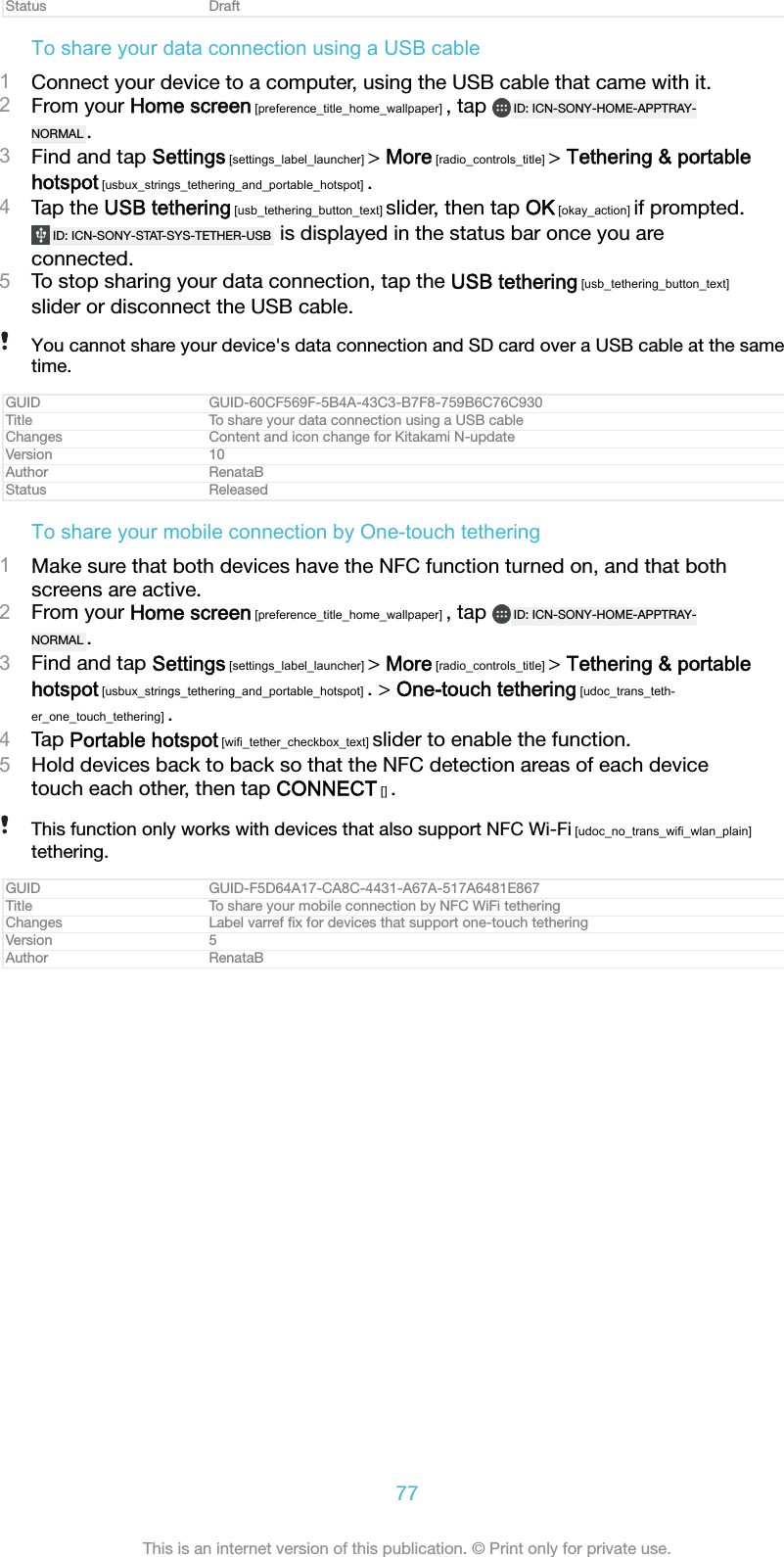 Status DraftTo share your data connection using a USB cable1Connect your device to a computer, using the USB cable that came with it.2From your Home screen [preference_title_home_wallpaper] , tap  ID: ICN-SONY-HOME-APPTRAY-NORMAL .3Find and tap Settings [settings_label_launcher] &gt; More [radio_controls_title] &gt; Tethering &amp; portablehotspot [usbux_strings_tethering_and_portable_hotspot] .4Tap the USB tethering [usb_tethering_button_text] slider, then tap OK [okay_action] if prompted.ID: ICN-SONY-STAT-SYS-TETHER-USB  is displayed in the status bar once you areconnected.5To stop sharing your data connection, tap the USB tethering [usb_tethering_button_text]slider or disconnect the USB cable.You cannot share your device&apos;s data connection and SD card over a USB cable at the sametime.GUID GUID-60CF569F-5B4A-43C3-B7F8-759B6C76C930Title To share your data connection using a USB cableChanges Content and icon change for Kitakami N-updateVersion 10Author RenataBStatus ReleasedTo share your mobile connection by One-touch tethering1Make sure that both devices have the NFC function turned on, and that bothscreens are active.2From your Home screen [preference_title_home_wallpaper] , tap  ID: ICN-SONY-HOME-APPTRAY-NORMAL .3Find and tap Settings [settings_label_launcher] &gt; More [radio_controls_title] &gt; Tethering &amp; portablehotspot [usbux_strings_tethering_and_portable_hotspot] . &gt; One-touch tethering [udoc_trans_teth-er_one_touch_tethering] .4Tap Portable hotspot [wifi_tether_checkbox_text] slider to enable the function.5Hold devices back to back so that the NFC detection areas of each devicetouch each other, then tap CONNECT [] .This function only works with devices that also support NFC Wi-Fi [udoc_no_trans_wifi_wlan_plain]tethering.GUID GUID-F5D64A17-CA8C-4431-A67A-517A6481E867Title To share your mobile connection by NFC WiFi tetheringChanges Label varref ﬁx for devices that support one-touch tetheringVersion 5Author RenataB77This is an internet version of this publication. © Print only for private use.