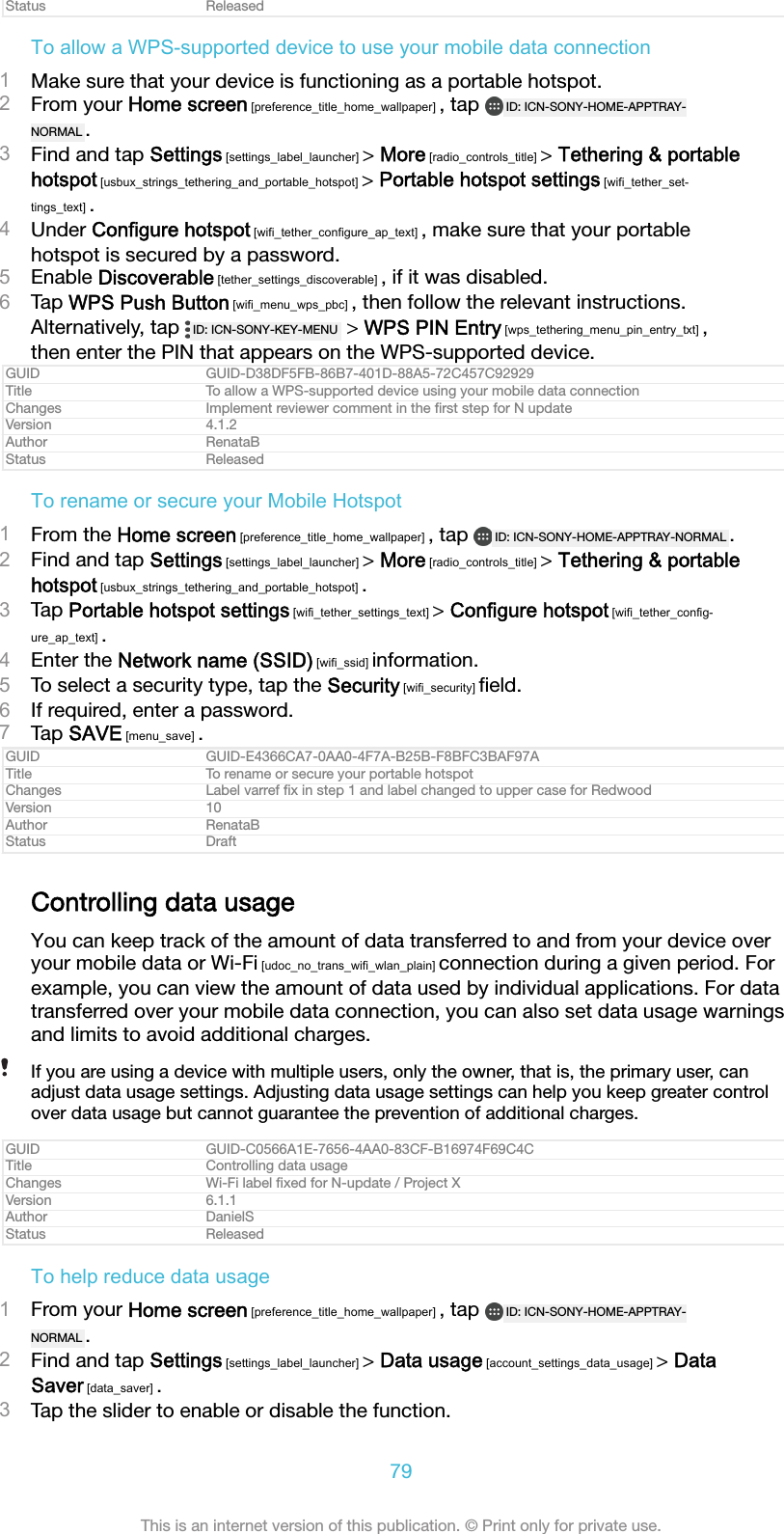 Status ReleasedTo allow a WPS-supported device to use your mobile data connection1Make sure that your device is functioning as a portable hotspot.2From your Home screen [preference_title_home_wallpaper] , tap  ID: ICN-SONY-HOME-APPTRAY-NORMAL .3Find and tap Settings [settings_label_launcher] &gt; More [radio_controls_title] &gt; Tethering &amp; portablehotspot [usbux_strings_tethering_and_portable_hotspot] &gt; Portable hotspot settings [wifi_tether_set-tings_text] .4Under Configure hotspot [wifi_tether_configure_ap_text] , make sure that your portablehotspot is secured by a password.5Enable Discoverable [tether_settings_discoverable] , if it was disabled.6Tap WPS Push Button [wifi_menu_wps_pbc] , then follow the relevant instructions.Alternatively, tap  ID: ICN-SONY-KEY-MENU  &gt; WPS PIN Entry [wps_tethering_menu_pin_entry_txt] ,then enter the PIN that appears on the WPS-supported device.GUID GUID-D38DF5FB-86B7-401D-88A5-72C457C92929Title To allow a WPS-supported device using your mobile data connectionChanges Implement reviewer comment in the ﬁrst step for N updateVersion 4.1.2Author RenataBStatus ReleasedTo rename or secure your Mobile Hotspot1From the Home screen [preference_title_home_wallpaper] , tap  ID: ICN-SONY-HOME-APPTRAY-NORMAL .2Find and tap Settings [settings_label_launcher] &gt; More [radio_controls_title] &gt; Tethering &amp; portablehotspot [usbux_strings_tethering_and_portable_hotspot] .3Tap Portable hotspot settings [wifi_tether_settings_text] &gt; Configure hotspot [wifi_tether_config-ure_ap_text] .4Enter the Network name (SSID) [wifi_ssid] information.5To select a security type, tap the Security [wifi_security] ﬁeld.6If required, enter a password.7Tap SAVE [menu_save] .GUID GUID-E4366CA7-0AA0-4F7A-B25B-F8BFC3BAF97ATitle To rename or secure your portable hotspotChanges Label varref ﬁx in step 1 and label changed to upper case for RedwoodVersion 10Author RenataBStatus DraftControlling data usageYou can keep track of the amount of data transferred to and from your device overyour mobile data or Wi-Fi [udoc_no_trans_wifi_wlan_plain] connection during a given period. Forexample, you can view the amount of data used by individual applications. For datatransferred over your mobile data connection, you can also set data usage warningsand limits to avoid additional charges.If you are using a device with multiple users, only the owner, that is, the primary user, canadjust data usage settings. Adjusting data usage settings can help you keep greater controlover data usage but cannot guarantee the prevention of additional charges.GUID GUID-C0566A1E-7656-4AA0-83CF-B16974F69C4CTitle Controlling data usageChanges Wi-Fi label ﬁxed for N-update / Project XVersion 6.1.1Author DanielSStatus ReleasedTo help reduce data usage1From your Home screen [preference_title_home_wallpaper] , tap  ID: ICN-SONY-HOME-APPTRAY-NORMAL .2Find and tap Settings [settings_label_launcher] &gt; Data usage [account_settings_data_usage] &gt; DataSaver [data_saver] .3Tap the slider to enable or disable the function.79This is an internet version of this publication. © Print only for private use.