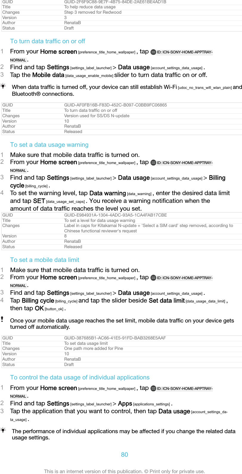 GUID GUID-2F6F9C88-9E7F-4B75-84DE-2AE61BE4AD1BTitle To help reduce data usageChanges Step 3 removed for RedwoodVersion 3Author RenataBStatus DraftTo turn data traffic on or off1From your Home screen [preference_title_home_wallpaper] , tap  ID: ICN-SONY-HOME-APPTRAY-NORMAL .2Find and tap Settings [settings_label_launcher] &gt; Data usage [account_settings_data_usage] .3Tap the Mobile data [data_usage_enable_mobile] slider to turn data trafﬁc on or off.When data trafﬁc is turned off, your device can still establish Wi-Fi [udoc_no_trans_wifi_wlan_plain] andBluetooth® connections.GUID GUID-AF0FB16B-F83D-452C-B097-C0BB9FC06865Title To turn data trafﬁc on or offChanges Version used for SS/DS N-updateVersion 10Author RenataBStatus ReleasedTo set a data usage warning1Make sure that mobile data trafﬁc is turned on.2From your Home screen [preference_title_home_wallpaper] , tap  ID: ICN-SONY-HOME-APPTRAY-NORMAL .3Find and tap Settings [settings_label_launcher] &gt; Data usage [account_settings_data_usage] &gt; Billingcycle [billing_cycle] .4To set the warning level, tap Data warning [data_warning] , enter the desired data limitand tap SET [data_usage_set_caps] . You receive a warning notiﬁcation when theamount of data trafﬁc reaches the level you set.GUID GUID-E984931A-1304-4ADC-93A5-1CA4FAB17CBETitle To set a level for data usage warningChanges Label in caps for Kitakamai N-update + &apos;Select a SIM card&apos; step removed, according toChinese functional reviewer&apos;s requestVersion 8Author RenataBStatus ReleasedTo set a mobile data limit1Make sure that mobile data trafﬁc is turned on.2From your Home screen [preference_title_home_wallpaper] , tap  ID: ICN-SONY-HOME-APPTRAY-NORMAL .3Find and tap Settings [settings_label_launcher] &gt; Data usage [account_settings_data_usage] .4Tap Billing cycle [billing_cycle] and tap the slider beside Set data limit [data_usage_data_limit] ,then tap OK [button_ok] .Once your mobile data usage reaches the set limit, mobile data trafﬁc on your device getsturned off automatically.GUID GUID-387685B1-AC66-41E5-91FD-BAB3268E5AAFTitle To set data usage limitChanges One path more added for PineVersion 10Author RenataBStatus DraftTo control the data usage of individual applications1From your Home screen [preference_title_home_wallpaper] , tap  ID: ICN-SONY-HOME-APPTRAY-NORMAL .2Find and tap Settings [settings_label_launcher] &gt; Apps [applications_settings] .3Tap the application that you want to control, then tap Data usage [account_settings_da-ta_usage] .The performance of individual applications may be affected if you change the related datausage settings.80This is an internet version of this publication. © Print only for private use.