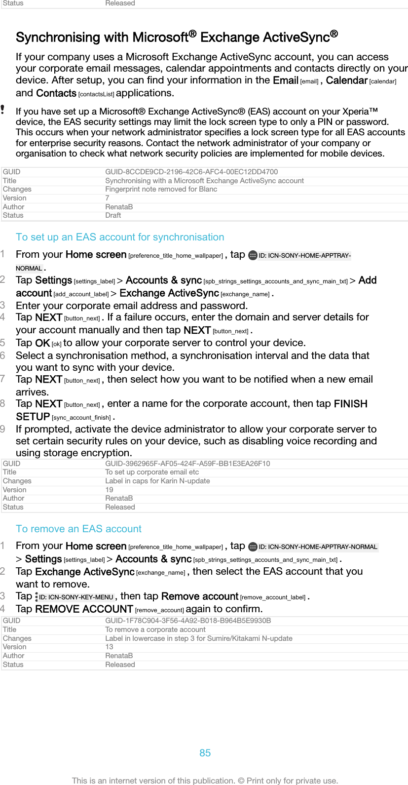 Status ReleasedSynchronising with Microsoft® Exchange ActiveSync®If your company uses a Microsoft Exchange ActiveSync account, you can accessyour corporate email messages, calendar appointments and contacts directly on yourdevice. After setup, you can ﬁnd your information in the Email [email] , Calendar [calendar]and Contacts [contactsList] applications.If you have set up a Microsoft® Exchange ActiveSync® (EAS) account on your Xperia™device, the EAS security settings may limit the lock screen type to only a PIN or password.This occurs when your network administrator speciﬁes a lock screen type for all EAS accountsfor enterprise security reasons. Contact the network administrator of your company ororganisation to check what network security policies are implemented for mobile devices.GUID GUID-8CCDE9CD-2196-42C6-AFC4-00EC12DD4700Title Synchronising with a Microsoft Exchange ActiveSync accountChanges Fingerprint note removed for BlancVersion 7Author RenataBStatus DraftTo set up an EAS account for synchronisation1From your Home screen [preference_title_home_wallpaper] , tap  ID: ICN-SONY-HOME-APPTRAY-NORMAL .2Tap Settings [settings_label] &gt; Accounts &amp; sync [spb_strings_settings_accounts_and_sync_main_txt] &gt; Addaccount [add_account_label] &gt; Exchange ActiveSync [exchange_name] .3Enter your corporate email address and password.4Tap NEXT [button_next] . If a failure occurs, enter the domain and server details foryour account manually and then tap NEXT [button_next] .5Tap OK [ok] to allow your corporate server to control your device.6Select a synchronisation method, a synchronisation interval and the data thatyou want to sync with your device.7Tap NEXT [button_next] , then select how you want to be notiﬁed when a new emailarrives.8Tap NEXT [button_next] , enter a name for the corporate account, then tap FINISHSETUP [sync_account_finish] .9If prompted, activate the device administrator to allow your corporate server toset certain security rules on your device, such as disabling voice recording andusing storage encryption.GUID GUID-3962965F-AF05-424F-A59F-BB1E3EA26F10Title To set up corporate email etcChanges Label in caps for Karin N-updateVersion 19Author RenataBStatus ReleasedTo remove an EAS account1From your Home screen [preference_title_home_wallpaper] , tap  ID: ICN-SONY-HOME-APPTRAY-NORMAL&gt; Settings [settings_label] &gt; Accounts &amp; sync [spb_strings_settings_accounts_and_sync_main_txt] .2Tap Exchange ActiveSync [exchange_name] , then select the EAS account that youwant to remove.3Tap  ID: ICN-SONY-KEY-MENU , then tap Remove account [remove_account_label] .4Tap REMOVE ACCOUNT [remove_account] again to conﬁrm.GUID GUID-1F78C904-3F56-4A92-B018-B964B5E9930BTitle To remove a corporate accountChanges Label in lowercase in step 3 for Sumire/Kitakami N-updateVersion 13Author RenataBStatus Released85This is an internet version of this publication. © Print only for private use.