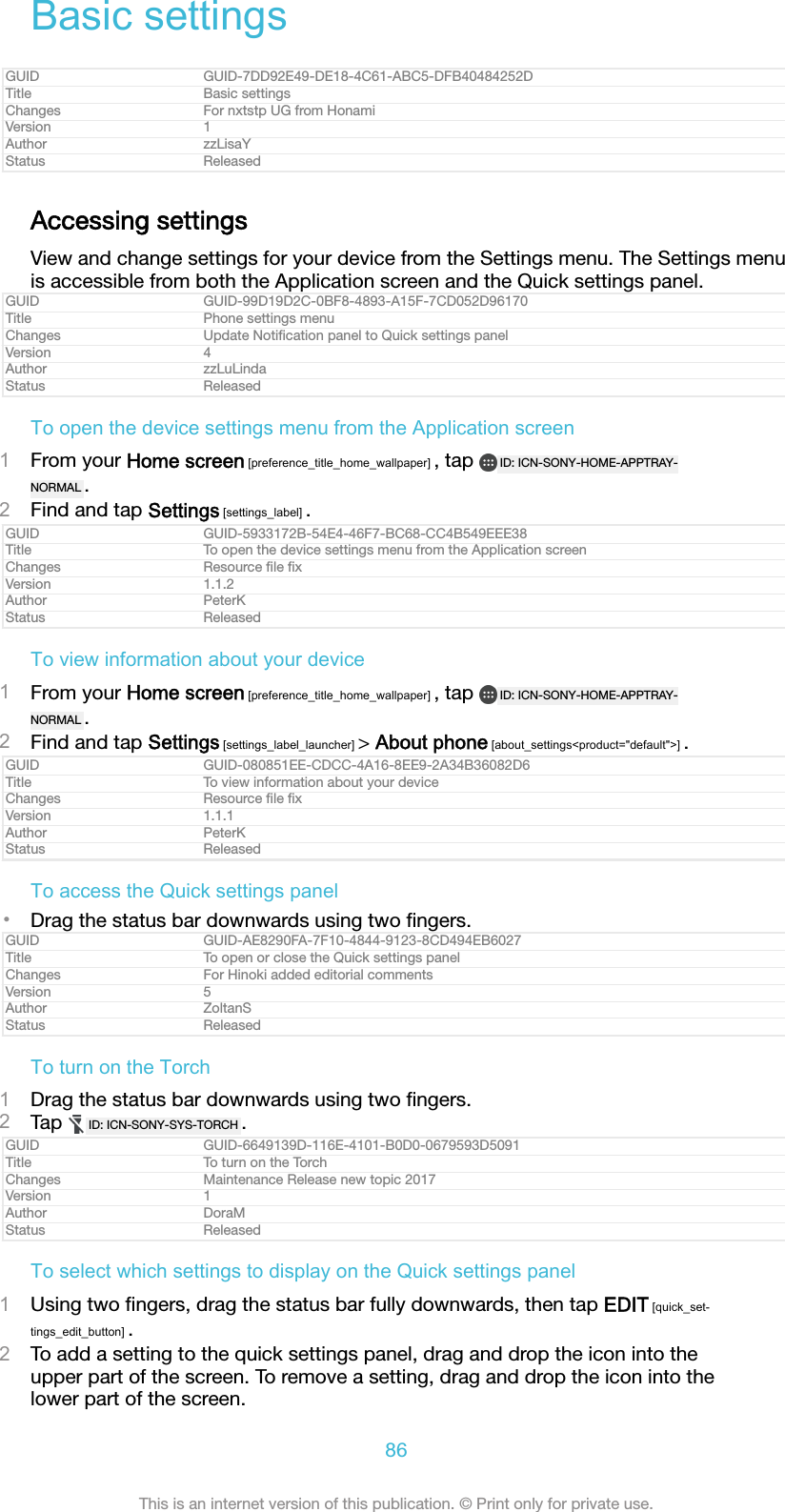 Basic settingsGUID GUID-7DD92E49-DE18-4C61-ABC5-DFB40484252DTitle Basic settingsChanges For nxtstp UG from HonamiVersion 1Author zzLisaYStatus ReleasedAccessing settingsView and change settings for your device from the Settings menu. The Settings menuis accessible from both the Application screen and the Quick settings panel.GUID GUID-99D19D2C-0BF8-4893-A15F-7CD052D96170Title Phone settings menuChanges Update Notiﬁcation panel to Quick settings panelVersion 4Author zzLuLindaStatus ReleasedTo open the device settings menu from the Application screen1From your Home screen [preference_title_home_wallpaper] , tap  ID: ICN-SONY-HOME-APPTRAY-NORMAL .2Find and tap Settings [settings_label] .GUID GUID-5933172B-54E4-46F7-BC68-CC4B549EEE38Title To open the device settings menu from the Application screenChanges Resource ﬁle ﬁxVersion 1.1.2Author PeterKStatus ReleasedTo view information about your device1From your Home screen [preference_title_home_wallpaper] , tap  ID: ICN-SONY-HOME-APPTRAY-NORMAL .2Find and tap Settings [settings_label_launcher] &gt; About phone [about_settings&lt;product=&quot;default&quot;&gt;] .GUID GUID-080851EE-CDCC-4A16-8EE9-2A34B36082D6Title To view information about your deviceChanges Resource ﬁle ﬁxVersion 1.1.1Author PeterKStatus ReleasedTo access the Quick settings panel•Drag the status bar downwards using two ﬁngers.GUID GUID-AE8290FA-7F10-4844-9123-8CD494EB6027Title To open or close the Quick settings panelChanges For Hinoki added editorial commentsVersion 5Author ZoltanSStatus ReleasedTo turn on the Torch1Drag the status bar downwards using two ﬁngers.2Tap  ID: ICN-SONY-SYS-TORCH .GUID GUID-6649139D-116E-4101-B0D0-0679593D5091Title To turn on the TorchChanges Maintenance Release new topic 2017Version 1Author DoraMStatus ReleasedTo select which settings to display on the Quick settings panel1Using two ﬁngers, drag the status bar fully downwards, then tap EDIT [quick_set-tings_edit_button] .2To add a setting to the quick settings panel, drag and drop the icon into theupper part of the screen. To remove a setting, drag and drop the icon into thelower part of the screen.86This is an internet version of this publication. © Print only for private use.