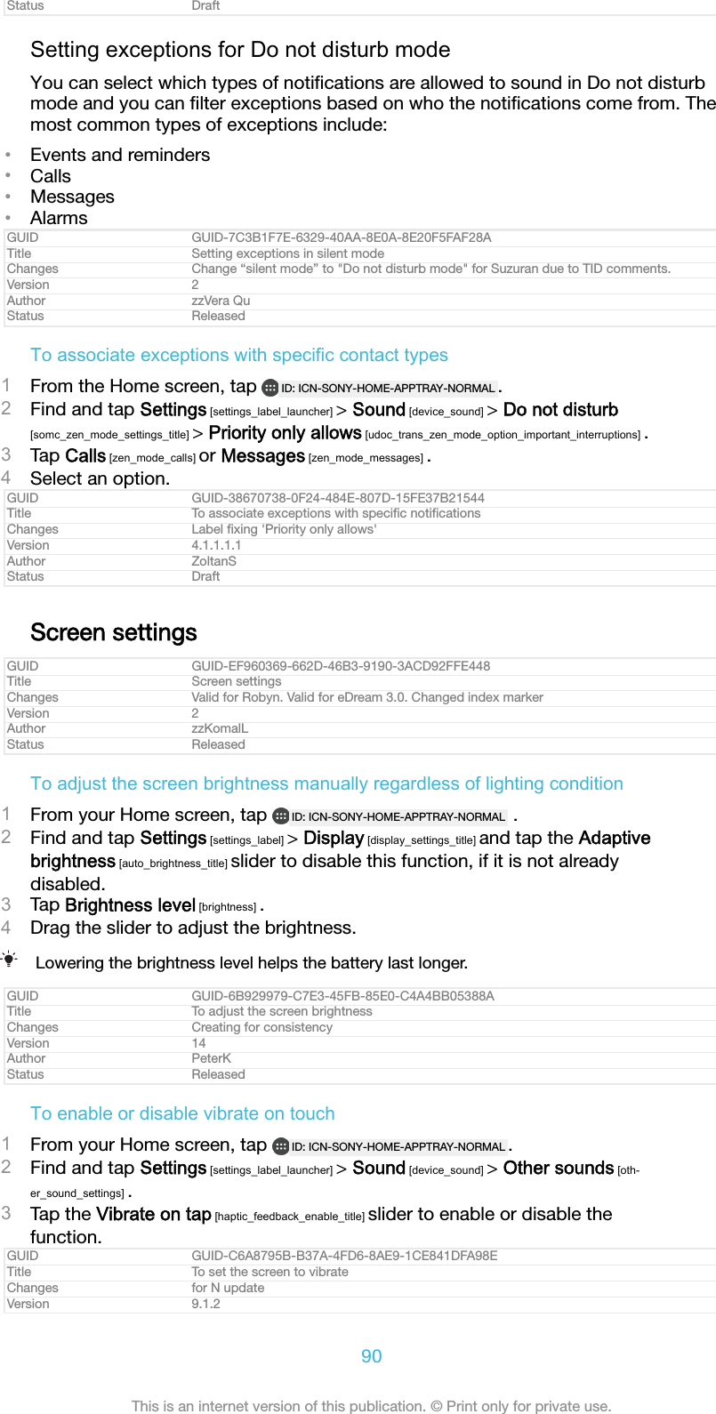 Status DraftSetting exceptions for Do not disturb modeYou can select which types of notiﬁcations are allowed to sound in Do not disturbmode and you can ﬁlter exceptions based on who the notiﬁcations come from. Themost common types of exceptions include:•Events and reminders•Calls•Messages•AlarmsGUID GUID-7C3B1F7E-6329-40AA-8E0A-8E20F5FAF28ATitle Setting exceptions in silent modeChanges Change “silent mode” to &quot;Do not disturb mode&quot; for Suzuran due to TID comments.Version 2Author zzVera QuStatus ReleasedTo associate exceptions with specific contact types1From the Home screen, tap  ID: ICN-SONY-HOME-APPTRAY-NORMAL .2Find and tap Settings [settings_label_launcher] &gt; Sound [device_sound] &gt; Do not disturb[somc_zen_mode_settings_title] &gt; Priority only allows [udoc_trans_zen_mode_option_important_interruptions] .3Tap Calls [zen_mode_calls] or Messages [zen_mode_messages] .4Select an option.GUID GUID-38670738-0F24-484E-807D-15FE37B21544Title To associate exceptions with speciﬁc notiﬁcationsChanges Label ﬁxing &apos;Priority only allows&apos;Version 4.1.1.1.1Author ZoltanSStatus DraftScreen settingsGUID GUID-EF960369-662D-46B3-9190-3ACD92FFE448Title Screen settingsChanges Valid for Robyn. Valid for eDream 3.0. Changed index markerVersion 2Author zzKomalLStatus ReleasedTo adjust the screen brightness manually regardless of lighting condition1From your Home screen, tap  ID: ICN-SONY-HOME-APPTRAY-NORMAL  .2Find and tap Settings [settings_label] &gt; Display [display_settings_title] and tap the Adaptivebrightness [auto_brightness_title] slider to disable this function, if it is not alreadydisabled.3Tap Brightness level [brightness] .4Drag the slider to adjust the brightness.Lowering the brightness level helps the battery last longer.GUID GUID-6B929979-C7E3-45FB-85E0-C4A4BB05388ATitle To adjust the screen brightnessChanges Creating for consistencyVersion 14Author PeterKStatus ReleasedTo enable or disable vibrate on touch1From your Home screen, tap  ID: ICN-SONY-HOME-APPTRAY-NORMAL .2Find and tap Settings [settings_label_launcher] &gt; Sound [device_sound] &gt; Other sounds [oth-er_sound_settings] .3Tap the Vibrate on tap [haptic_feedback_enable_title] slider to enable or disable thefunction.GUID GUID-C6A8795B-B37A-4FD6-8AE9-1CE841DFA98ETitle To set the screen to vibrateChanges for N updateVersion 9.1.290This is an internet version of this publication. © Print only for private use.