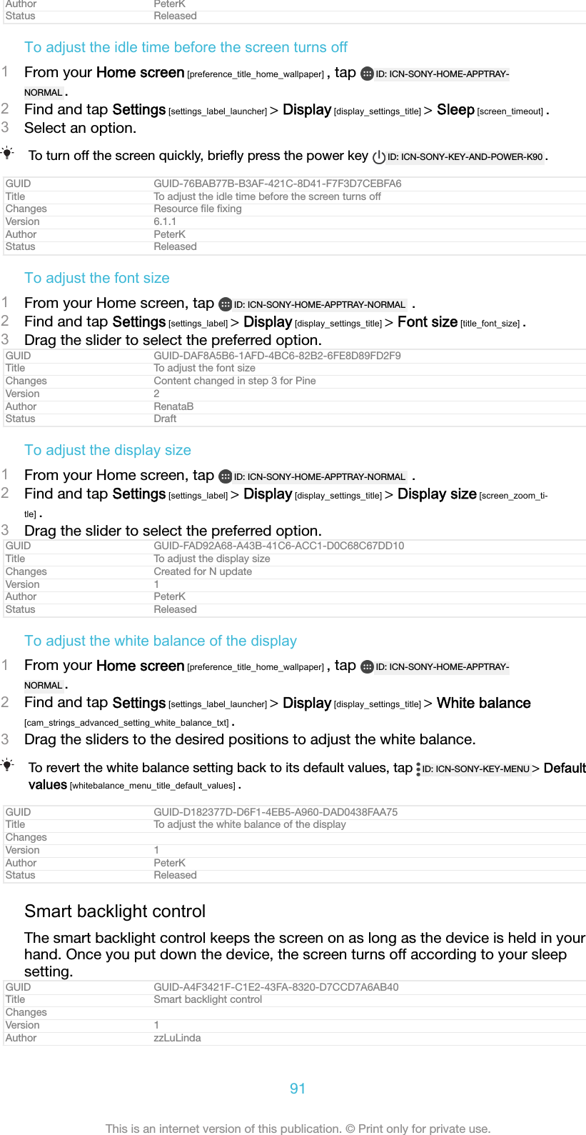 Author PeterKStatus ReleasedTo adjust the idle time before the screen turns off1From your Home screen [preference_title_home_wallpaper] , tap  ID: ICN-SONY-HOME-APPTRAY-NORMAL .2Find and tap Settings [settings_label_launcher] &gt; Display [display_settings_title] &gt; Sleep [screen_timeout] .3Select an option.To turn off the screen quickly, brieﬂy press the power key  ID: ICN-SONY-KEY-AND-POWER-K90 .GUID GUID-76BAB77B-B3AF-421C-8D41-F7F3D7CEBFA6Title To adjust the idle time before the screen turns offChanges Resource ﬁle ﬁxingVersion 6.1.1Author PeterKStatus ReleasedTo adjust the font size1From your Home screen, tap  ID: ICN-SONY-HOME-APPTRAY-NORMAL  .2Find and tap Settings [settings_label] &gt; Display [display_settings_title] &gt; Font size [title_font_size] .3Drag the slider to select the preferred option.GUID GUID-DAF8A5B6-1AFD-4BC6-82B2-6FE8D89FD2F9Title To adjust the font sizeChanges Content changed in step 3 for PineVersion 2Author RenataBStatus DraftTo adjust the display size1From your Home screen, tap  ID: ICN-SONY-HOME-APPTRAY-NORMAL  .2Find and tap Settings [settings_label] &gt; Display [display_settings_title] &gt; Display size [screen_zoom_ti-tle] .3Drag the slider to select the preferred option.GUID GUID-FAD92A68-A43B-41C6-ACC1-D0C68C67DD10Title To adjust the display sizeChanges Created for N updateVersion 1Author PeterKStatus ReleasedTo adjust the white balance of the display1From your Home screen [preference_title_home_wallpaper] , tap  ID: ICN-SONY-HOME-APPTRAY-NORMAL .2Find and tap Settings [settings_label_launcher] &gt; Display [display_settings_title] &gt; White balance[cam_strings_advanced_setting_white_balance_txt] .3Drag the sliders to the desired positions to adjust the white balance.To revert the white balance setting back to its default values, tap  ID: ICN-SONY-KEY-MENU &gt; Defaultvalues [whitebalance_menu_title_default_values] .GUID GUID-D182377D-D6F1-4EB5-A960-DAD0438FAA75Title To adjust the white balance of the displayChangesVersion 1Author PeterKStatus ReleasedSmart backlight controlThe smart backlight control keeps the screen on as long as the device is held in yourhand. Once you put down the device, the screen turns off according to your sleepsetting.GUID GUID-A4F3421F-C1E2-43FA-8320-D7CCD7A6AB40Title Smart backlight controlChangesVersion 1Author zzLuLinda91This is an internet version of this publication. © Print only for private use.