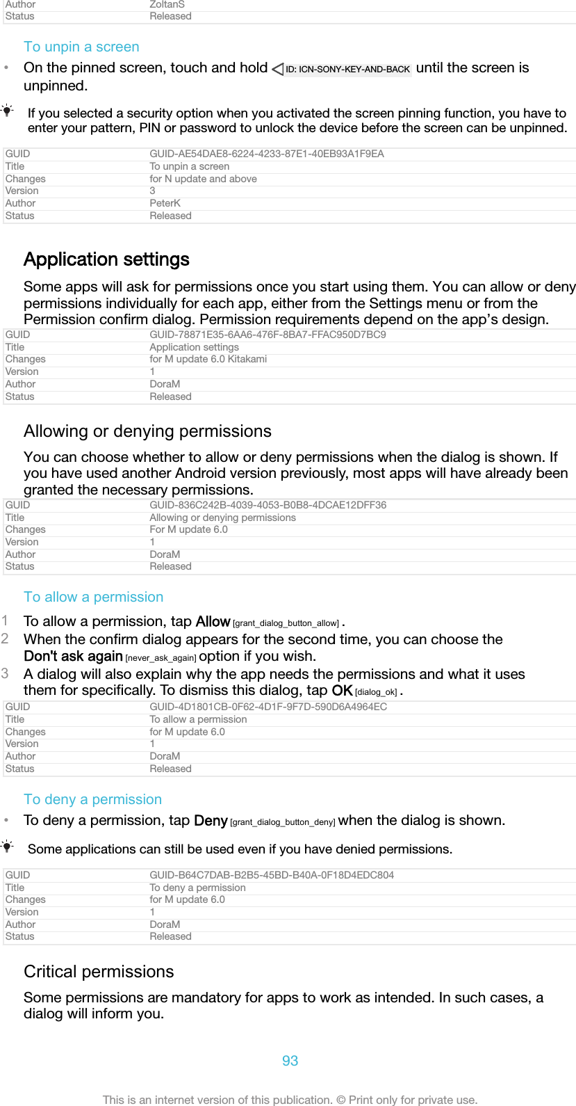 Author ZoltanSStatus ReleasedTo unpin a screen•On the pinned screen, touch and hold  ID: ICN-SONY-KEY-AND-BACK  until the screen isunpinned.If you selected a security option when you activated the screen pinning function, you have toenter your pattern, PIN or password to unlock the device before the screen can be unpinned.GUID GUID-AE54DAE8-6224-4233-87E1-40EB93A1F9EATitle To unpin a screenChanges for N update and aboveVersion 3Author PeterKStatus ReleasedApplication settingsSome apps will ask for permissions once you start using them. You can allow or denypermissions individually for each app, either from the Settings menu or from thePermission conﬁrm dialog. Permission requirements depend on the app’s design.GUID GUID-78871E35-6AA6-476F-8BA7-FFAC950D7BC9Title Application settingsChanges for M update 6.0 KitakamiVersion 1Author DoraMStatus ReleasedAllowing or denying permissionsYou can choose whether to allow or deny permissions when the dialog is shown. Ifyou have used another Android version previously, most apps will have already beengranted the necessary permissions.GUID GUID-836C242B-4039-4053-B0B8-4DCAE12DFF36Title Allowing or denying permissionsChanges For M update 6.0Version 1Author DoraMStatus ReleasedTo allow a permission1To allow a permission, tap Allow [grant_dialog_button_allow] .2When the conﬁrm dialog appears for the second time, you can choose theDon&apos;t ask again [never_ask_again] option if you wish.3A dialog will also explain why the app needs the permissions and what it usesthem for speciﬁcally. To dismiss this dialog, tap OK [dialog_ok] .GUID GUID-4D1801CB-0F62-4D1F-9F7D-590D6A4964ECTitle To allow a permissionChanges for M update 6.0Version 1Author DoraMStatus ReleasedTo deny a permission•To deny a permission, tap Deny [grant_dialog_button_deny] when the dialog is shown.Some applications can still be used even if you have denied permissions.GUID GUID-B64C7DAB-B2B5-45BD-B40A-0F18D4EDC804Title To deny a permissionChanges for M update 6.0Version 1Author DoraMStatus ReleasedCritical permissionsSome permissions are mandatory for apps to work as intended. In such cases, adialog will inform you.93This is an internet version of this publication. © Print only for private use.