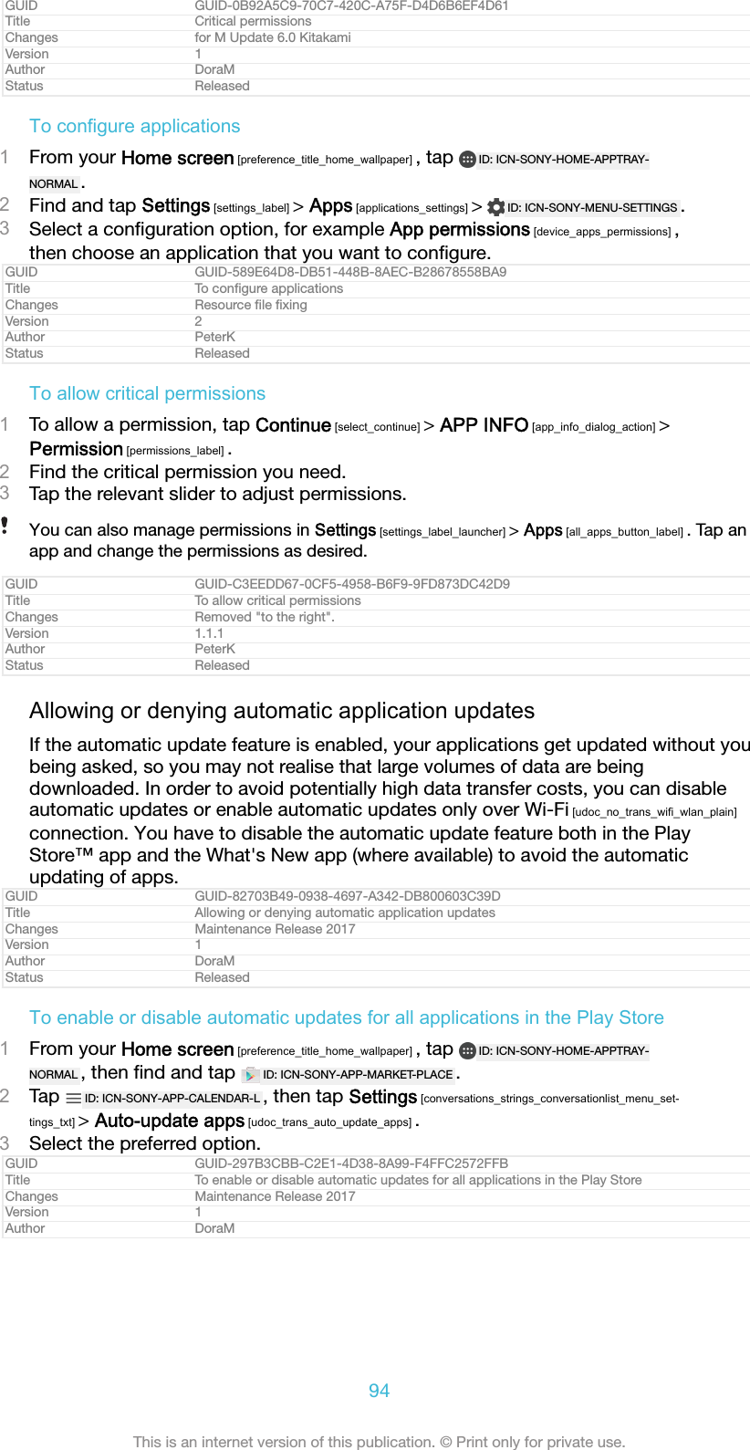 GUID GUID-0B92A5C9-70C7-420C-A75F-D4D6B6EF4D61Title Critical permissionsChanges for M Update 6.0 KitakamiVersion 1Author DoraMStatus ReleasedTo configure applications1From your Home screen [preference_title_home_wallpaper] , tap  ID: ICN-SONY-HOME-APPTRAY-NORMAL .2Find and tap Settings [settings_label] &gt; Apps [applications_settings] &gt;  ID: ICN-SONY-MENU-SETTINGS .3Select a conﬁguration option, for example App permissions [device_apps_permissions] ,then choose an application that you want to conﬁgure.GUID GUID-589E64D8-DB51-448B-8AEC-B28678558BA9Title To conﬁgure applicationsChanges Resource ﬁle ﬁxingVersion 2Author PeterKStatus ReleasedTo allow critical permissions1To allow a permission, tap Continue [select_continue] &gt; APP INFO [app_info_dialog_action] &gt;Permission [permissions_label] .2Find the critical permission you need.3Tap the relevant slider to adjust permissions.You can also manage permissions in Settings [settings_label_launcher] &gt; Apps [all_apps_button_label] . Tap anapp and change the permissions as desired.GUID GUID-C3EEDD67-0CF5-4958-B6F9-9FD873DC42D9Title To allow critical permissionsChanges Removed &quot;to the right&quot;.Version 1.1.1Author PeterKStatus ReleasedAllowing or denying automatic application updatesIf the automatic update feature is enabled, your applications get updated without youbeing asked, so you may not realise that large volumes of data are beingdownloaded. In order to avoid potentially high data transfer costs, you can disableautomatic updates or enable automatic updates only over Wi-Fi [udoc_no_trans_wifi_wlan_plain]connection. You have to disable the automatic update feature both in the PlayStore™ app and the What&apos;s New app (where available) to avoid the automaticupdating of apps.GUID GUID-82703B49-0938-4697-A342-DB800603C39DTitle Allowing or denying automatic application updatesChanges Maintenance Release 2017Version 1Author DoraMStatus ReleasedTo enable or disable automatic updates for all applications in the Play Store1From your Home screen [preference_title_home_wallpaper] , tap  ID: ICN-SONY-HOME-APPTRAY-NORMAL , then ﬁnd and tap  ID: ICN-SONY-APP-MARKET-PLACE .2Tap  ID: ICN-SONY-APP-CALENDAR-L , then tap Settings [conversations_strings_conversationlist_menu_set-tings_txt] &gt; Auto-update apps [udoc_trans_auto_update_apps] .3Select the preferred option.GUID GUID-297B3CBB-C2E1-4D38-8A99-F4FFC2572FFBTitle To enable or disable automatic updates for all applications in the Play StoreChanges Maintenance Release 2017Version 1Author DoraM94This is an internet version of this publication. © Print only for private use.