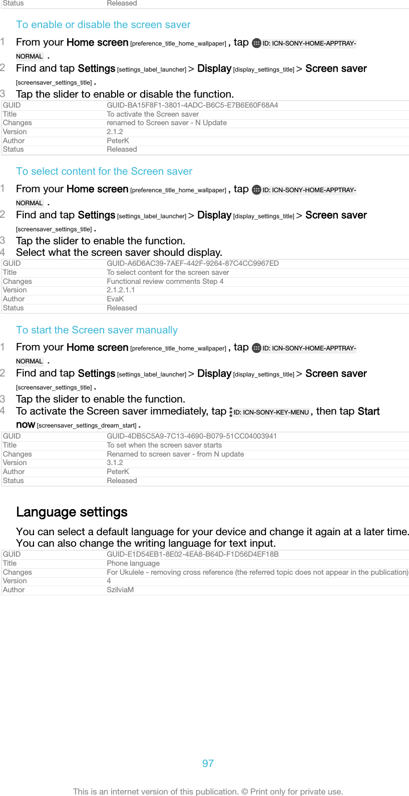 Status ReleasedTo enable or disable the screen saver1From your Home screen [preference_title_home_wallpaper] , tap  ID: ICN-SONY-HOME-APPTRAY-NORMAL  .2Find and tap Settings [settings_label_launcher] &gt; Display [display_settings_title] &gt; Screen saver[screensaver_settings_title] .3Tap the slider to enable or disable the function.GUID GUID-BA15F8F1-3801-4ADC-B6C5-E7B6E60F68A4Title To activate the Screen saverChanges renamed to Screen saver - N UpdateVersion 2.1.2Author PeterKStatus ReleasedTo select content for the Screen saver1From your Home screen [preference_title_home_wallpaper] , tap  ID: ICN-SONY-HOME-APPTRAY-NORMAL  .2Find and tap Settings [settings_label_launcher] &gt; Display [display_settings_title] &gt; Screen saver[screensaver_settings_title] .3Tap the slider to enable the function.4Select what the screen saver should display.GUID GUID-A6D6AC39-7AEF-442F-9264-87C4CC9967EDTitle To select content for the screen saverChanges Functional review comments Step 4Version 2.1.2.1.1Author EvaKStatus ReleasedTo start the Screen saver manually1From your Home screen [preference_title_home_wallpaper] , tap  ID: ICN-SONY-HOME-APPTRAY-NORMAL  .2Find and tap Settings [settings_label_launcher] &gt; Display [display_settings_title] &gt; Screen saver[screensaver_settings_title] .3Tap the slider to enable the function.4To activate the Screen saver immediately, tap  ID: ICN-SONY-KEY-MENU , then tap Startnow [screensaver_settings_dream_start] .GUID GUID-4DB5C5A9-7C13-4690-B079-51CC04003941Title To set when the screen saver startsChanges Renamed to screen saver - from N updateVersion 3.1.2Author PeterKStatus ReleasedLanguage settingsYou can select a default language for your device and change it again at a later time.You can also change the writing language for text input.GUID GUID-E1D54EB1-8E02-4EA8-B64D-F1D56D4EF18BTitle Phone languageChanges For Ukulele - removing cross reference (the referred topic does not appear in the publication)Version 4Author SzilviaM97This is an internet version of this publication. © Print only for private use.