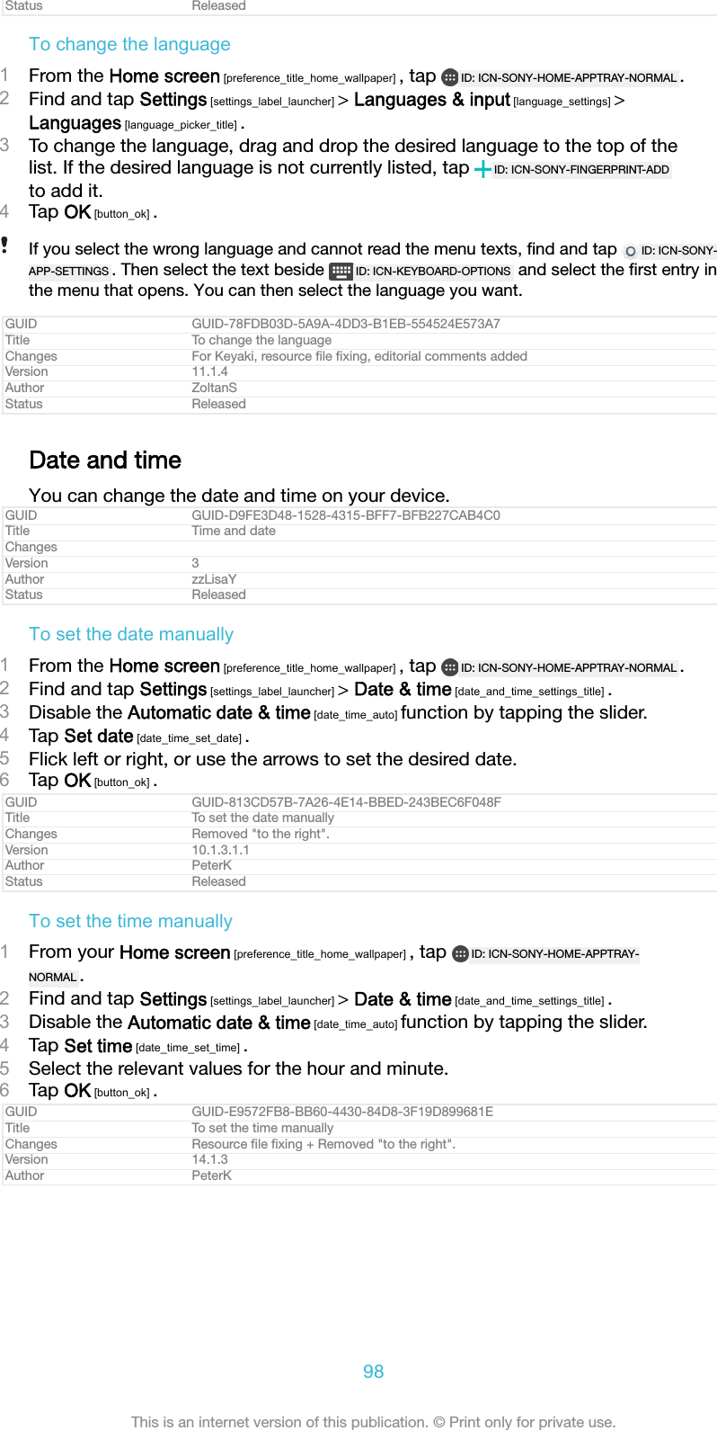 Status ReleasedTo change the language1From the Home screen [preference_title_home_wallpaper] , tap  ID: ICN-SONY-HOME-APPTRAY-NORMAL .2Find and tap Settings [settings_label_launcher] &gt; Languages &amp; input [language_settings] &gt;Languages [language_picker_title] .3To change the language, drag and drop the desired language to the top of thelist. If the desired language is not currently listed, tap  ID: ICN-SONY-FINGERPRINT-ADDto add it.4Tap OK [button_ok] .If you select the wrong language and cannot read the menu texts, ﬁnd and tap  ID: ICN-SONY-APP-SETTINGS . Then select the text beside  ID: ICN-KEYBOARD-OPTIONS  and select the ﬁrst entry inthe menu that opens. You can then select the language you want.GUID GUID-78FDB03D-5A9A-4DD3-B1EB-554524E573A7Title To change the languageChanges For Keyaki, resource ﬁle ﬁxing, editorial comments addedVersion 11.1.4Author ZoltanSStatus ReleasedDate and timeYou can change the date and time on your device.GUID GUID-D9FE3D48-1528-4315-BFF7-BFB227CAB4C0Title Time and dateChangesVersion 3Author zzLisaYStatus ReleasedTo set the date manually1From the Home screen [preference_title_home_wallpaper] , tap  ID: ICN-SONY-HOME-APPTRAY-NORMAL .2Find and tap Settings [settings_label_launcher] &gt; Date &amp; time [date_and_time_settings_title] .3Disable the Automatic date &amp; time [date_time_auto] function by tapping the slider.4Tap Set date [date_time_set_date] .5Flick left or right, or use the arrows to set the desired date.6Tap OK [button_ok] .GUID GUID-813CD57B-7A26-4E14-BBED-243BEC6F048FTitle To set the date manuallyChanges Removed &quot;to the right&quot;.Version 10.1.3.1.1Author PeterKStatus ReleasedTo set the time manually1From your Home screen [preference_title_home_wallpaper] , tap  ID: ICN-SONY-HOME-APPTRAY-NORMAL .2Find and tap Settings [settings_label_launcher] &gt; Date &amp; time [date_and_time_settings_title] .3Disable the Automatic date &amp; time [date_time_auto] function by tapping the slider.4Tap Set time [date_time_set_time] .5Select the relevant values for the hour and minute.6Tap OK [button_ok] .GUID GUID-E9572FB8-BB60-4430-84D8-3F19D899681ETitle To set the time manuallyChanges Resource ﬁle ﬁxing + Removed &quot;to the right&quot;.Version 14.1.3Author PeterK98This is an internet version of this publication. © Print only for private use.