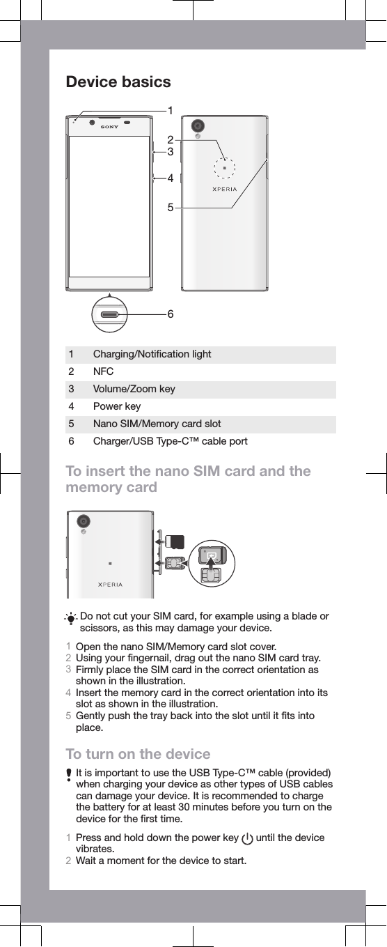 Device basics4312561Charging/Notiﬁcation light2 NFC3 Volume/Zoom key4 Power key5 Nano SIM/Memory card slot6 Charger/USB Type-C™ cable portTo insert the nano SIM card and thememory cardDo not cut your SIM card, for example using a blade orscissors, as this may damage your device.1Open the nano SIM/Memory card slot cover.2Using your ﬁngernail, drag out the nano SIM card tray.3Firmly place the SIM card in the correct orientation asshown in the illustration.4Insert the memory card in the correct orientation into itsslot as shown in the illustration.5Gently push the tray back into the slot until it ﬁts intoplace.To turn on the deviceIt is important to use the USB Type-C™ cable (provided)when charging your device as other types of USB cablescan damage your device. It is recommended to chargethe battery for at least 30 minutes before you turn on thedevice for the ﬁrst time.1Press and hold down the power key   until the devicevibrates.2Wait a moment for the device to start.