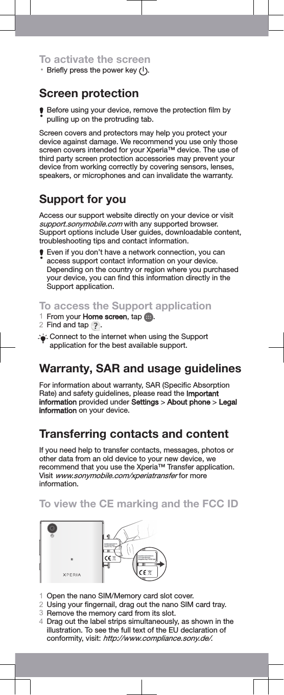 To activate the screen•Brieﬂy press the power key  .Screen protectionBefore using your device, remove the protection ﬁlm bypulling up on the protruding tab.Screen covers and protectors may help you protect yourdevice against damage. We recommend you use only thosescreen covers intended for your Xperia™ device. The use ofthird party screen protection accessories may prevent yourdevice from working correctly by covering sensors, lenses,speakers, or microphones and can invalidate the warranty.Support for youAccess our support website directly on your device or visitsupport.sonymobile.com with any supported browser.Support options include User guides, downloadable content,troubleshooting tips and contact information.Even if you don’t have a network connection, you canaccess support contact information on your device.Depending on the country or region where you purchasedyour device, you can ﬁnd this information directly in theSupport application.To access the Support application1From your Home screen, tap  .2Find and tap  .Connect to the internet when using the Supportapplication for the best available support.Warranty, SAR and usage guidelinesFor information about warranty, SAR (Speciﬁc AbsorptionRate) and safety guidelines, please read the Importantinformation provided under Settings &gt; About phone &gt; Legalinformation on your device.Transferring contacts and contentIf you need help to transfer contacts, messages, photos orother data from an old device to your new device, werecommend that you use the Xperia™ Transfer application.Visit www.sonymobile.com/xperiatransfer for moreinformation.To view the CE marking and the FCC ID1Open the nano SIM/Memory card slot cover.2Using your ﬁngernail, drag out the nano SIM card tray.3Remove the memory card from its slot.4Drag out the label strips simultaneously, as shown in theillustration. To see the full text of the EU declaration ofconformity, visit: http://www.compliance.sony.de/.