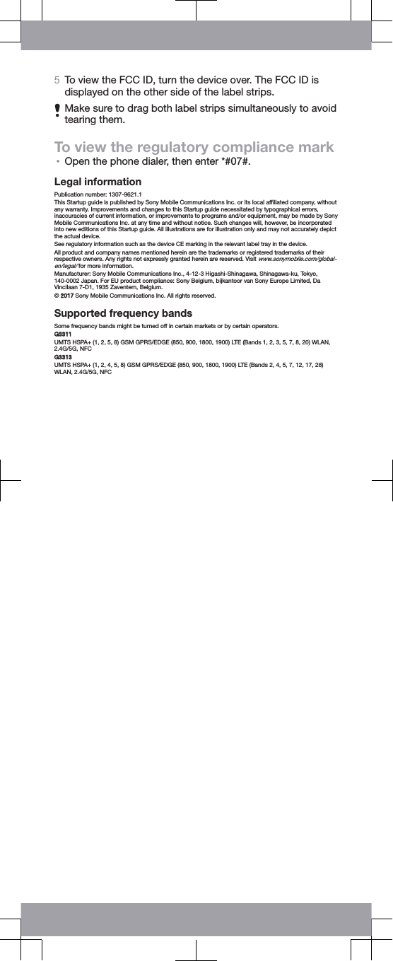 5To view the FCC ID, turn the device over. The FCC ID isdisplayed on the other side of the label strips.Make sure to drag both label strips simultaneously to avoidtearing them.To view the regulatory compliance mark•Open the phone dialer, then enter *#07#.Legal informationPublication number: 1307-9621.1This Startup guide is published by Sony Mobile Communications Inc. or its local afﬁliated company, withoutany warranty. Improvements and changes to this Startup guide necessitated by typographical errors,inaccuracies of current information, or improvements to programs and/or equipment, may be made by SonyMobile Communications Inc. at any time and without notice. Such changes will, however, be incorporatedinto new editions of this Startup guide. All illustrations are for illustration only and may not accurately depictthe actual device.See regulatory information such as the device CE marking in the relevant label tray in the device.All product and company names mentioned herein are the trademarks or registered trademarks of theirrespective owners. Any rights not expressly granted herein are reserved. Visit www.sonymobile.com/global-en/legal/ for more information.Manufacturer: Sony Mobile Communications Inc., 4-12-3 Higashi-Shinagawa, Shinagawa-ku, Tokyo,140-0002 Japan. For EU product compliance: Sony Belgium, bijkantoor van Sony Europe Limited, DaVincilaan 7-D1, 1935 Zaventem, Belgium.© 2017 Sony Mobile Communications Inc. All rights reserved.Supported frequency bandsSome frequency bands might be turned off in certain markets or by certain operators.G3311UMTS HSPA+ (1, 2, 5, 8) GSM GPRS/EDGE (850, 900, 1800, 1900) LTE (Bands 1, 2, 3, 5, 7, 8, 20) WLAN,2.4G/5G, NFCG3313UMTS HSPA+ (1, 2, 4, 5, 8) GSM GPRS/EDGE (850, 900, 1800, 1900) LTE (Bands 2, 4, 5, 7, 12, 17, 28)WLAN, 2.4G/5G, NFC