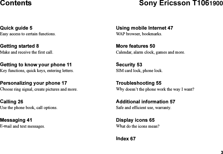 This is the Internet version of the user&apos;s guide. © Print only for private use.3ContentsQuick guide 5Easy access to certain functions.Getting started 8Make and receive the first call.Getting to know your phone 11Key functions, quick keys, entering letters.Personalizing your phone 17Choose ring signal, create pictures and more.Calling 26Use the phone book, call options.Messaging 41E-mail and text messages.Using mobile Internet 47WAP browser, bookmarks.More features 50Calendar, alarm clock, games and more.Security 53SIM card lock, phone lock.Troubleshooting 55Why doesn’t the phone work the way I want?Additional information 57Safe and efficient use, warranty.Display icons 65What do the icons mean?Index 67Sony Ericsson T1061900