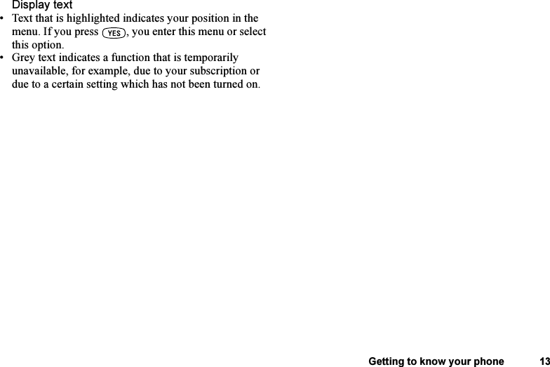 This is the Internet version of the user&apos;s guide. © Print only for private use.Getting to know your phone 13Display text• Text that is highlighted indicates your position in the menu. If you press  , you enter this menu or select this option.• Grey text indicates a function that is temporarily unavailable, for example, due to your subscription or due to a certain setting which has not been turned on.