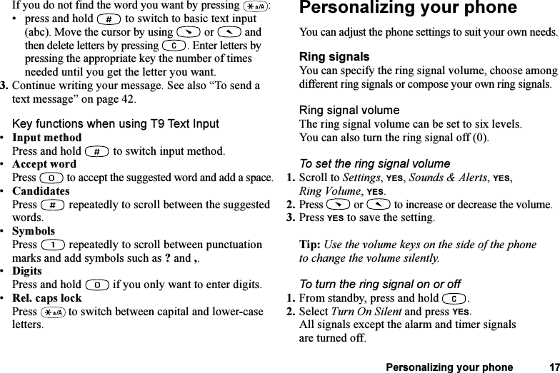 This is the Internet version of the user&apos;s guide. © Print only for private use.Personalizing your phone 17If you do not find the word you want by pressing  :• press and hold   to switch to basic text input (abc). Move the cursor by using   or   and then delete letters by pressing  . Enter letters by pressing the appropriate key the number of times needed until you get the letter you want.3. Continue writing your message. See also “To send a text message” on page 42.Key functions when using T9 Text Input•Input methodPress and hold   to switch input method.•Accept wordPress  to accept the suggested word and add a space.•CandidatesPress   repeatedly to scroll between the suggested words.•SymbolsPress   repeatedly to scroll between punctuation marks and add symbols such as ? and ,.•DigitsPress and hold   if you only want to enter digits.•Rel. caps lockPress   to switch between capital and lower-case letters.Personalizing your phoneYou can adjust the phone settings to suit your own needs.Ring signalsYou can specify the ring signal volume, choose among different ring signals or compose your own ring signals.Ring signal volumeThe ring signal volume can be set to six levels. You can also turn the ring signal off (0).To set the ring signal volume1. Scroll to Settings, YES, Sounds &amp; Alerts, YES, Ring Volume, YES.2. Press   or   to increase or decrease the volume.3. Press YES to save the setting.Tip: Use the volume keys on the side of the phone to change the volume silently.To turn the ring signal on or off1. From standby, press and hold  .2. Select Turn On Silent and press YES.All signals except the alarm and timer signals are turned off.