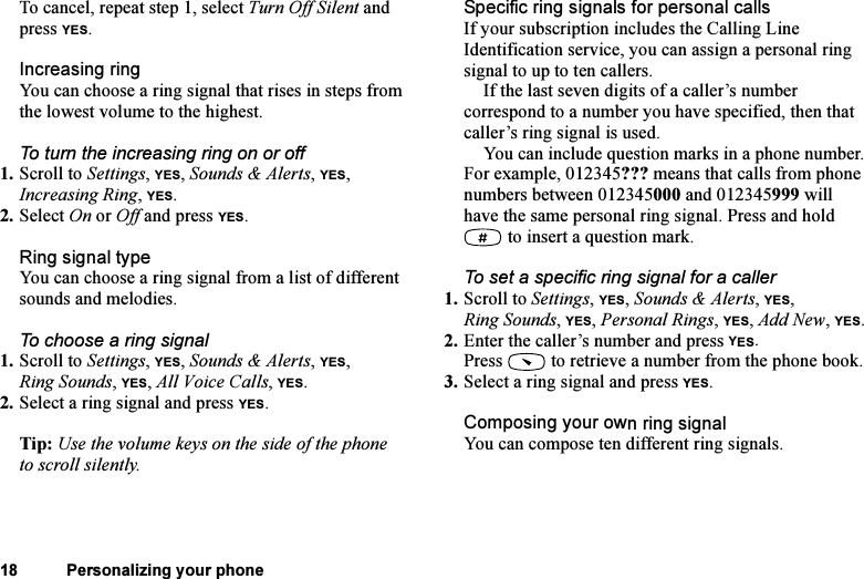This is the Internet version of the user&apos;s guide. © Print only for private use.18 Personalizing your phoneTo cancel, repeat step 1, select Turn Off Silent and press YES.Increasing ringYou can choose a ring signal that rises in steps from the lowest volume to the highest.To turn the increasing ring on or off1. Scroll to Settings, YES, Sounds &amp; Alerts, YES, Increasing Ring, YES.2. Select On or Off and press YES.Ring signal typeYou can choose a ring signal from a list of different sounds and melodies.To choose a ring signal1. Scroll to Settings, YES, Sounds &amp; Alerts, YES, Ring Sounds, YES, All Voice Calls, YES.2. Select a ring signal and press YES.Tip: Use the volume keys on the side of the phone to scroll silently.Specific ring signals for personal callsIf your subscription includes the Calling Line Identification service, you can assign a personal ring signal to up to ten callers.If the last seven digits of a caller’s number correspond to a number you have specified, then that caller’s ring signal is used.You can include question marks in a phone number. For example, 012345??? means that calls from phone numbers between 012345000 and 012345999 will have the same personal ring signal. Press and hold  to insert a question mark.To set a specific ring signal for a caller1. Scroll to Settings, YES, Sounds &amp; Alerts, YES, Ring Sounds, YES, Personal Rings, YES, Add New, YES.2. Enter the caller’s number and press YES.Press   to retrieve a number from the phone book.3. Select a ring signal and press YES.Composing your own ring signalYou can compose ten different ring signals.