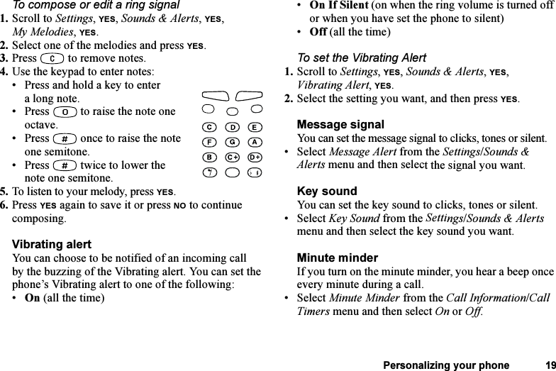 This is the Internet version of the user&apos;s guide. © Print only for private use.Personalizing your phone 19To compose or edit a ring signal1. Scroll to Settings, YES, Sounds &amp; Alerts, YES, My Melodies, YES.2. Select one of the melodies and press YES.3. Press   to remove notes.4. Use the keypad to enter notes:• Press and hold a key to enter a long note.• Press   to raise the note one octave.• Press   once to raise the note one semitone.• Press   twice to lower the note one semitone.5. To listen to your melody, press YES. 6. Press YES again to save it or press NO to continue composing.Vibrating alertYou can choose to be notified of an incoming call by the buzzing of the Vibrating alert. You can set the phone’s Vibrating alert to one of the following:•On (all the time)•On If Silent (on when the ring volume is turned off or when you have set the phone to silent)•Off (all the time)To set the Vibrating Alert1. Scroll to Settings, YES, Sounds &amp; Alerts, YES, Vibrating Alert, YES.2. Select the setting you want, and then press YES.Message signalYou can set the message signal to clicks, tones or silent.• Select Message Alert from the Settings/Sounds &amp; Alerts menu and then select the signal you want.Key soundYou can set the key sound to clicks, tones or silent.• Select Key Sound from the Settings/Sounds &amp; Alerts menu and then select the key sound you want.Minute minderIf you turn on the minute minder, you hear a beep once every minute during a call.• Select Minute Minder from the Call Information/Call Timers menu and then select On or Off.