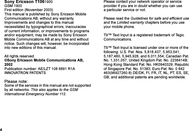 This is the Internet version of the user&apos;s guide. © Print only for private use.4Sony Ericsson T1061900GSM 1900First edition (November 2003)This manual is published by Sony Ericsson Mobile Communications AB, without any warranty. Improvements and changes to this manual necessitated by typographical errors, inaccuracies of current information, or improvements to programs and/or equipment, may be made by Sony Ericsson Mobile Communications AB at any time and without notice. Such changes will, however, be incorporated into new editions of this manual.All rights reserved.©Sony Ericsson Mobile Communications AB, 2002Publication number: AE/LZT 108 6891 R1AINNOVATRON PATENTSPlease note:Some of the services in this manual are not supported by all networks. This also applies to the GSM International Emergency Number 112.Please contact your network operator or service provider if you are in doubt whether you can use a particular service or not.Please read the Guidelines for safe and efficient use and the Limited warranty chapters before you use your mobile phone.T9™ Text Input is a registered trademark of Tegic Communications.T9™ Text Input is licensed under one or more of the following: U.S. Pat. Nos. 5,818,437, 5,953,541, 5,187,480, 5,945,928, and 6,011,554; Canadian Pat. No. 1,331,057, United Kingdom Pat. No. 2238414B; Hong Kong Standard Pat. No. HK0940329; Republic of Singapore Pat. No. 51383; Euro.Pat. No. 0 842 463(96927260.8) DE/DK, FI, FR, IT, NL, PT, ES, SE, GB; and additional patents are pending worldwide.