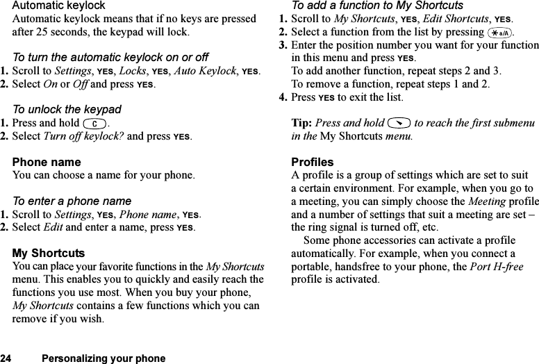 This is the Internet version of the user&apos;s guide. © Print only for private use.24 Personalizing your phoneAutomatic keylockAutomatic keylock means that if no keys are pressed after 25 seconds, the keypad will lock.To turn the automatic keylock on or off1. Scroll to Settings, YES, Locks, YES, Auto Keylock, YES.2. Select On or Off and press YES.To unlock the keypad 1. Press and hold  .2. Select Turn off keylock? and press YES.Phone nameYou can choose a name for your phone.To enter a phone name1. Scroll to Settings, YES, Phone name, YES.2. Select Edit and enter a name, press YES.My ShortcutsYou can place your favorite functions in the My Shortcuts menu. This enables you to quickly and easily reach the functions you use most. When you buy your phone, My Shortcuts contains a few functions which you can remove if you wish.To add a function to My Shortcuts1. Scroll to My Shortcuts, YES, Edit Shortcuts, YES.2. Select a function from the list by pressing  .3. Enter the position number you want for your function in this menu and press YES.To add another function, repeat steps 2 and 3.To remove a function, repeat steps 1 and 2.4. Press YES to exit the list.Tip: Press and hold   to reach the first submenu in the My Shortcuts menu.ProfilesA profile is a group of settings which are set to suit a certain environment. For example, when you go to a meeting, you can simply choose the Meeting profile and a number of settings that suit a meeting are set – the ring signal is turned off, etc.Some phone accessories can activate a profile automatically. For example, when you connect a portable, handsfree to your phone, the Port H-free profile is activated.