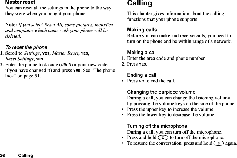 This is the Internet version of the user&apos;s guide. © Print only for private use.26 CallingMaster resetYou can reset all the settings in the phone to the way they were when you bought your phone.Note: If you select Reset All, some pictures, melodies and templates which came with your phone will be deleted.To reset the phone1. Scroll to Settings, YES, Master Reset, YES, Reset Settings, YES.2. Enter the phone lock code (0000 or your new code, if you have changed it) and press YES. See “The phone lock” on page 54.CallingThis chapter gives information about the calling functions that your phone supports.Making callsBefore you can make and receive calls, you need to turn on the phone and be within range of a network.Making a call1. Enter the area code and phone number.2. Press YES.Ending a call• Press NO to end the call.Changing the earpiece volumeDuring a call, you can change the listening volume by pressing the volume keys on the side of the phone.• Press the upper key to increase the volume.• Press the lower key to decrease the volume.Turning off the microphoneDuring a call, you can turn off the microphone.• Press and hold   to turn off the microphone.• To resume the conversation, press and hold   again.