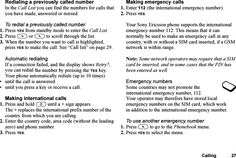 This is the Internet version of the user&apos;s guide. © Print only for private use.Calling 27Redialing a previously called numberIn the Call List you can find the numbers for calls that you have made, answered or missed.To redial a previously called number1. Press YES from standby mode to enter the Call List.2. Press   or   to scroll through the list.3. When the number you want to call is highlighted, press YES to make the call. See “Call list” on page 29.Automatic redialingIf a connection failed, and the display shows Retry?, you can redial the number by pressing the YES key. Your phone automatically redials (up to 10 times):• until the call is answered.• until you press a key or receive a call.Making international calls1. Press and hold   until a + sign appears.The + replaces the international prefix number of the country from which you are calling.2. Enter the country code, area code (without the leading zero) and phone number.3. Press YES.Making emergency calls1. Enter 112 (the international emergency number).2. Press YES.Your Sony Ericsson phone supports the international emergency number 112. This means that it can normally be used to make an emergency call in any country, with or without a SIM card inserted, if a GSM network is within range.Note: Some network operators may require that a SIM card be inserted, and in some cases that the PIN has been entered as well.Emergency numbersSome countries may not promote the international emergency number, 112. Your operator may therefore have stored local emergency numbers on the SIM card, which work in addition to the international emergency number.To use another emergency number1. Press   to go to the Phonebook menu.2. Press YES to select the menu.
