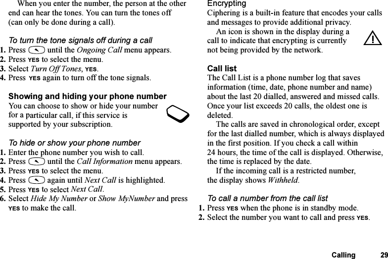 This is the Internet version of the user&apos;s guide. © Print only for private use.Calling 29When you enter the number, the person at the other end can hear the tones. You can turn the tones off (can only be done during a call).To turn the tone signals off during a call1. Press   until the Ongoing Call menu appears.2. Press YES to select the menu.3. Select Turn Off Tones, YES.4. Press YES again to turn off the tone signals.Showing and hiding your phone numberYou can choose to show or hide your number for a particular call, if this service is supported by your subscription.To hide or show your phone number1. Enter the phone number you wish to call.2. Press   until the Call Information menu appears.3. Press YES to select the menu.4. Press   again until Next Call is highlighted.5. Press YES to select Next Call.6. Select Hide My Number or Show MyNumber and press YES to make the call.EncryptingCiphering is a built-in feature that encodes your calls and messages to provide additional privacy.An icon is shown in the display during a call to indicate that encrypting is currently not being provided by the network.Call listThe Call List is a phone number log that saves information (time, date, phone number and name) about the last 20 dialled, answered and missed calls. Once your list exceeds 20 calls, the oldest one is deleted.The calls are saved in chronological order, except for the last dialled number, which is always displayed in the first position. If you check a call within 24 hours, the time of the call is displayed. Otherwise, the time is replaced by the date.If the incoming call is a restricted number, the display shows Withheld.To call a number from the call list1. Press YES when the phone is in standby mode.2. Select the number you want to call and press YES.